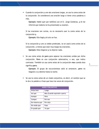 5
 Cuando la conjunción y une dos oraciones largas, se usa la coma antes de
la conjunción. Se considerará una oración larga si tiene cinco palabras o
más.
Ejemplo: Hablé ayer por teléfono con el Sr. Jorge Cárdenas, y él me
informó que todavía no ha presentado su examen.
Si las oraciones son cortas, no es necesario usar la coma antes de la
conjunción y.
Ejemplo: Ella llegó y él otro se fue.
Si la conjunción y une un doble predicado, no se usará como antes de la
conjunción, a menos que sean muy largas las oraciones.
Ejemplo: Ellos llegaron y no dijeron nada.
 Se usa coma antes de pero para separar las oraciones unidas por dicha
conjunción. Pero es una conjunción adversativa, o sea, que indica
contraste. También se usa coma antes de la conjunción mas cuando ésta
significa pero.
Ejemplo: El grupo de excursionistas salió al amanecer, pero no
llegarán a su destino hasta la noche.
 Se usa la coma antes de un modo conjuntivo, es decir, el nombre que se
le da a la palabra o frase que hace las veces de conjunción.
MODO CONJUNTIVO
Antes bien Luego
Así que Más (Cuando equivale a pero)
Aunque Pero
Conque Por eso
De manera que Por esto
De modo que Pues
En grado que Ya que
 