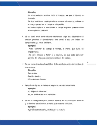 6
Ejemplos:
No creo podamos terminar todo el trabajo, ya que el tiempo es
limitado.
Te dejo suficientes tareas para hacer durante mi ausencia, así que te
aconsejo aproveches el tiempo lo más posible.
No pudo completar el ejercicio en el tiempo asignado, pues el mismo
era complicado y extenso.
 Se usa coma antes de la cláusula subordinada larga, esta depende de la
oración principal y generalmente está unida a ésta por medio de
conjunciones y a veces adverbios.
Ejemplos:
-Podré terminar el trabajo a tiempo, a menos que surja un
impedimento.
-Me veré obligado a faltar a la reunión, así que debo conseguir
permiso del jefe para ausentarme el lunes del trabajo.
 Se usa coma después del apellido o de los apellidos, antes del nombre de
una persona.
Ejemplos:
García, Ana
Castillo, Mónica
López Arteaga, Roymer
 Después de sí y no, al contestar preguntas, se coloca una coma.
Ejemplos:
Sí, acepto tu invitación.
No, no puedo aceptar tu invitación.
 Se usa la coma para separar palabras en serie. No se usa la coma antes de
y al terminar de enumerar, a menos que ocasione confusión.
Ejemplos:
Ayer se recibió la carta, el cheque y la factura.
 