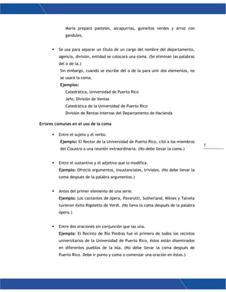 7
María preparó pasteles, alcapurrias, guineítos verdes y arroz con
gandules.
 Se usa para separar un título de un cargo del nombre del departamento,
agencia, división, entidad se colocará una coma. (Se eliminan las palabras
del o de la.)
Sin embargo, cuando se escribe del o de la para unir dos elementos, no
se usará la coma.
Ejemplos:
Catedrática, Universidad de Puerto Rico
Jefe, División de Ventas
Catedrática de la Universidad de Puerto Rico
División de Rentas Internas del Departamento de Hacienda
Errores comunes en el uso de la coma
 Entre el sujeto y el verbo.
Ejemplo: El Rector de la Universidad de Puerto Rico, citó a los miembros
del Claustro a una reunión extraordinaria. (No debe llevar la coma.)
 Entre el sustantivo y el adjetivo que lo modifica.
Ejemplo: Ofreció argumentos, insustanciales, triviales. (No debe llevar la
coma después de la palabra argumentos.)
 Antes del primer elemento de una serie.
Ejemplo: Los cantantes de ópera, Pavarotti, Sutherland, Milnes y Talvela
tuvieron éxito Rigoletto de Verdi. (No lleva la coma después de la palabra
ópera.)
 Entre dos oraciones sin conjunción que las una.
Ejemplo: El Recinto de Río Piedras fue el primero de todos los recintos
universitarios de la Universidad de Puerto Rico, éstos están diseminados
en diferentes pueblos de la Isla. (No debe llevar la coma después de
Puerto Rico. Debe ir punto y coma o comenzar una oración en éstos.)
 