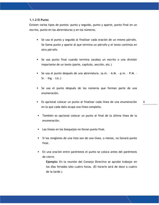 8
1.1.2 El Punto
Existen varios tipos de puntos: punto y seguido, punto y aparte, punto final en un
escrito, punto en las abreviaturas y en los números.
 Se usa el punto y seguido al finalizar cada oración de un mismo párrafo.
Se llama punto y aparte al que termina un párrafo y el texto continúa en
otro párrafo.
 Se usa punto final cuando termina (acaba) un escrito o una división
importante de un texto (parte, capítulo, sección, etc.)
 Se usa el punto después de una abreviatura. (a.m. – A.M. – p.m. – P.M. –
Sr. – Ing. – Lic.)
 Se usa el punto después de los números que forman parte de una
enumeración.
 Es opcional colocar un punto al finalizar cada línea de una enumeración
en la que cada dato ocupa una línea completa.
 También es opcional colocar un punto al final de la última línea de la
enumeración.
 Las líneas en los bosquejos no llevan punto final.
 Si los renglones de una lista son de una línea, o menos, no llevará punto
final.
 En una oración entre paréntesis el punto se coloca antes del paréntesis
de cierre.
Ejemplo: En la reunión del Consejo Directivo se aprobó trabajar en
los días feriados sólo cuatro horas. (El horario será de doce a cuatro
de la tarde.)
 