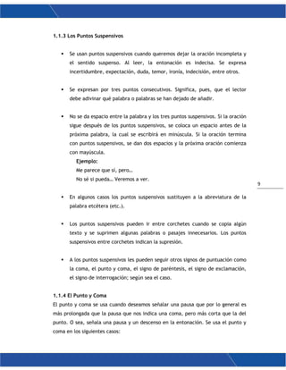 9
1.1.3 Los Puntos Suspensivos
 Se usan puntos suspensivos cuando queremos dejar la oración incompleta y
el sentido suspenso. Al leer, la entonación es indecisa. Se expresa
incertidumbre, expectación, duda, temor, ironía, indecisión, entre otros.
 Se expresan por tres puntos consecutivos. Significa, pues, que el lector
debe adivinar qué palabra o palabras se han dejado de añadir.
 No se da espacio entre la palabra y los tres puntos suspensivos. Si la oración
sigue después de los puntos suspensivos, se coloca un espacio antes de la
próxima palabra, la cual se escribirá en minúscula. Si la oración termina
con puntos suspensivos, se dan dos espacios y la próxima oración comienza
con mayúscula.
Ejemplo:
Me parece que sí, pero…
No sé si pueda… Veremos a ver.
 En algunos casos los puntos suspensivos sustituyen a la abreviatura de la
palabra etcétera (etc.).
 Los puntos suspensivos pueden ir entre corchetes cuando se copia algún
texto y se suprimen algunas palabras o pasajes innecesarios. Los puntos
suspensivos entre corchetes indican la supresión.
 A los puntos suspensivos les pueden seguir otros signos de puntuación como
la coma, el punto y coma, el signo de paréntesis, el signo de exclamación,
el signo de interrogación; según sea el caso.
1.1.4 El Punto y Coma
El punto y coma se usa cuando deseamos señalar una pausa que por lo general es
más prolongada que la pausa que nos indica una coma, pero más corta que la del
punto. O sea, señala una pausa y un descenso en la entonación. Se usa el punto y
coma en los siguientes casos:
 