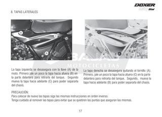 17
PRECAUCIÓN:
Para colocar de nuevo las tapas siga las mismas instrucciones en orden inverso.
Tenga cuidado al remover las tapas para evitar que se quiebren las puntas que aseguran las mismas.
La tapa izquierda se desasegura con la llave (A) de la
moto. Primero jale un poco la tapa hacia afuera (B) en
la parte delantera para retirarla del tanque. Segundo
mueva la tapa hacia adelante (C) para poder separarla
del chasís.
.
)
A
(
o
l
l
i
n
r
o
t
l
e
o
d
n
a
t
i
u
q
a
r
u
g
e
s
a
s
e
d
e
s
a
h
c
e
r
e
d
a
p
a
t
a
L
Primero, jale un poco la tapa hacia afuera (C) en la parte
delantera para retirarla del tanque. Segundo, mueva la
tapa hacia adelante (B) para poder separarla del chasís.
8. TAPAS LATERALES
 
