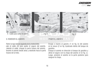 18
Retire la tapa lateral izquierda de la motocicleta.
Jale el cable (A) para quitar el seguro del asiento.
Jalando el cable, empuje la parte trasera del asiento,
levante el asiento desde atrás y deslícelo hacia la parte
trasera de la moto.
9. REMOVER EL ASIENTO
Encaje e inserte el gancho (1 en fig. b) del asiento
en la ranura (2 en fig. b)ubicado detrás del tanque de
gasolina.
Empuje el asiento en dirección al tanque de gasolina y
alinee el seguro con la chapa del asiento (4 en fig. c).
Luego, presione el asiento en la parte posterior para
asegurar la chapa.
PONER EL ASIENTO
A : Cable para soltar el asiento Fig. B Fig. C
 