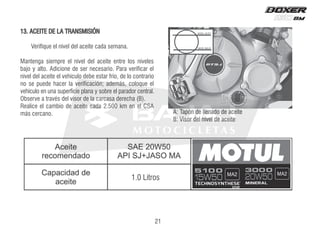 13. ACEITE DE LA TRANSMISIÓN
Verifique el nivel del aceite cada semana.
Mantenga siempre el nivel del aceite entre los niveles
bajo y alto. Adicione de ser necesario. Para verificar el
nivel del aceite el vehículo debe estar frío, de lo contrario
no se puede hacer la verificación; además, coloque el
vehículo en una superficie plana y sobre el parador central.
Observe a través del visor de la carcasa derecha (B).
Realice el cambio de aceite cada 2.500 km en el CSA
más cercano.
1.0 Litros
B
A
NIVEL ALTO
NIVEL BAJO
21
A
 