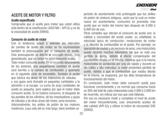 Aceite especificado
Compruebe que el aceite para motor que usted utiliza
está dentro de la clasificación JASO MA - API-SJ y es de
la viscosidad de aceite 20W50.
Consumo de aceite de motor
Con la tendencia actual a extender los intervalos
de cambio de aceite del motor se ha incrementado
también la preocupación por el consumo de aceite.
Esta preocupación es debida al concepto errado, muy
generalizado, que un motor no debe consumir aceite.
Todo motor consume aceite. En el recorrido descendente
de los pistones, una pequeñísima cantidad de aceite
será barrido a la cámara de combustión y quemado
en el siguiente ciclo de encendido. También el aceite
que lubrica las áreas de los balancines de válvulas
y sus guías será drenado en pequeñas cantidades a la
admisión o al escape. La suma de esas cantidades de
aceite es pequeña, pero explica por qué el motor debe
consumir aceite. Si no hubiera consumo, el desgaste de
las paredes de los cilindros, de los impulsadores y guías
de válvulas y de otras áreas del motor, sería excesivo.
Adicionalmente, los anillos de pistón de los motores
modernos, cuya vida útil es más larga, tiene también un
período de asentamiento más prolongado que los anillos
de pistón de motores antiguos, razón por la cual un motor
nuevo sin asentamiento, consumirá en promedio más
aceite que un motor del mismo tipo después de 5.000 ó
6.000 km de uso.
Otras variables que afectan el consumo de aceite son: la
calidad y viscosidad del aceite usado, su volatilidad, la
velocidad típica de conducción, revoluciones de motor
y la dilución de combustible en el aceite. Por ejemplo, en
operación de ciudad y sin excesos de peso, una motocicleta
puede recorrer muchos kilómetros sin que se note una
pérdida de aceite, debido al efecto compensador del
combustible diluido en el mismo, mientras que si la misma
motocicleta es conducida por una vía rápida y durante un
día cálido a alta velocidad, la moto presentará pérdida de
aceite, debido a que el combustible que estaba diluido
en el mismo, se evaporará, por las altas temperaturas de
funcionamiento del motor.
En conclusión, todo motor debe consumir aceite para
funcionar correctamente y es normal que consuma hasta
un 30% del total de cada motocicleta cada 2.000 ó 3.000 km
de recorrido, sin indicar por eso que esté fallando.
Por eso es necesario medir y completar el nivel de aceite
del motor frecuentemente, usar únicamente aceites de
alta calidad (API SJ) y utilizar el índice de viscosidad SAE
20W50.
ACEITE DE MOTOR Y FILTRO
22
 