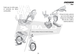 Al lavar la moto cuide de
que no le entre agua al
tanque de combustible,
filtro de aire, mofle y
sistema eléctrico.
Utilice ambos frenos al mismo tiempo.
Cuide que no entre agua
al momento de llenar
combustible.
34
 