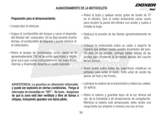 ALMACENAMIENTO DE LA MOTOCICLETA
ADVERTENCIA: La gasolina es altamente inflamable
y puede ser explosiva en ciertas condiciones. Ponga el
interruptor de encendido en “OFF”. No fume. Asegúrese
de que la zona esté bien ventilada y libre de llamas o
chispas, incluyendo aparatos con llama piloto.
Preparación para el almacenamiento:
Limpie bien el vehículo.
Saque el combustible del tanque y vacíe el depósito
del flotador del carburador. (Si se deja durante mucho
tiempo, el combustible se degrada y puede obstruir el
el carburador).
Retire el tanque de combustible vacío, vierta en él
aproximadamente 250 ml de aceite para motor y hágalo
girar para que cubra completamente las superficies
internas y finalmente deseche el aceite sobrante.
Retire la bujía y aplique varias gotas de aceite de 2T
en el cilindro. Gire el motor lentamente varias veces
para recubrir la pared del cilindro con aceite y vuelva a
instalar la bujía.
Reduzca la presión de las llantas aproximadamente en
20%.
Coloque la motocicleta sobre un cajón o soporte de
manera que ambas ruedas queden levantadas del piso.
(Si ésto no es posible, coloque tablas debajo de las
ruedas para mantener la humedad alejada del caucho
de las llantas).
Rocíe aceite sobre todas las superficies metálicas no
pintadas para evitar el óxido. Evite untar de aceite las
piezas de hule y los frenos.
Lubrique la cadena de la transmisión y todos los cables.
(si aplica).
Retire la batería y guárdela lejos de la luz directa del
sol, de la humedad o de temperaturas de congelación.
Mientras la batería esté almacenada, debe recibir una
carga lenta (un amperio o menos) una vez al mes.
36
 