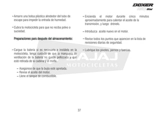 Amarre una bolsa plástica alrededor del tubo de
escape para impedir la entrada de humedad.
Cubra la motocicleta para que no reciba polvo o
suciedad.
Preparaciones para después del almacenamiento:
Cargue la batería si es necesario e instálela en la
motocicleta, tenga cuidado de que la manguera de
ventilación de la batería no quede pellizcada y que
esté retirada de la cadena y el mofle.
Asegúrese de que la bujía esté apretada.
Revise el aceite del motor.
Llene el tanque de combustible.
Encienda el motor durante cinco minutos
aproximadamente para calentar el aceite de la
transmisión, y luego drénelo.
Introduzca aceite nuevo en el motor.
Revise todos los puntos que aparecen en la lista de
revisiones diarias de seguridad.
Lubrique los pivotes, pernos y tuercas.
37
 