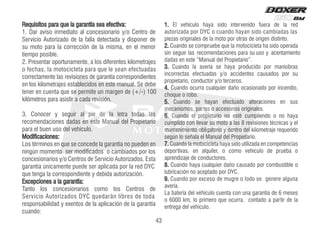 Requisitos para que la garantía sea efectiva:
1. Dar aviso inmediato al concesionario y/o Centro de
Servicio Autorizado de la falla detectada y disponer de
su moto para la corrección de la misma, en el menor
tiempo posible.
2. Presentar oportunamente, a los diferentes kilometrajes
o fechas, la motocicleta para que le sean efectuadas
correctamente las revisiones de garantía correspondientes
en los kilometrajes establecidos en este manual. Se debe
tener en cuenta que se permite un margen de (+/-) 100
kilómetros para asistir a cada revisión.
3. Conocer y seguir al pie de la letra todas las
recomendaciones dadas en este Manual del Propietario
para el buen uso del vehículo.
Modificaciones:
Los términos en que se concede la garantía no pueden en
ningún momento ser modificados o cambiados por los
concesionarios y/o Centros de Servicio Autorizados. Esta
garantía únicamente puede ser aplicada por la red DYC
que tenga la correspondiente y debida autorización.
Excepciones a la garantía:
Tanto los concesionarios como los Centros de
Servicio Autorizados DYC quedarán libres de toda
responsabilidad y exentos de la aplicación de la garantía
cuando:
.
1 d
e
r
a
l
e
d
a
r
e
u
f
o
d
i
n
e
v
r
e
t
n
i
o
d
i
s
a
y
a
h
o
l
u
c
í
h
e
v
l
E
autorizada por DYC o cuando hayan sido cambiadas las
piezas originales de la moto por otras de origen distinto.
2. Cuando se compruebe que la motocicleta ha sido operada
sin seguir las recomendaciones para su uso y acentamiento
dadas en este “Manual del Propietario”.
3. Cuando la avería se haya producido por maniobras
incorrectas efectuadas y/o accidentes causados por su
propietario, conductor y/o terceros.
4. Cuando ocurra cualquier daño ocasionado por incendio,
choque o robo.
5. Cuando se hayan efectuado alteraciones en sus
mecanismos, partes o accesorios originales.
6. Cuando el propietario no esté cumpliendo o no haya
cumplido con llevar su moto a las 8 revisiones técnicas y el
mantenimiento obligatorio y dentro del kilometraje requerido
según lo señala el Manual del Propietario.
7. Cuando la motocicleta haya sido utilizada en competencias
deportivas, en alquiler, o como vehículo de prueba o
aprendizaje de conductores.
8. Cuando haya cualquier daño causado por combustible o
lubricación no aceptado por DYC.
9. Cuando por exceso de mugre o lodo se genere alguna
avería.
La batería del vehículo cuenta con una garantía de 6 meses
o 6000 km, lo primero que ocurra, contado a partir de la
entrega del vehículo.
43
 