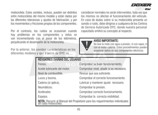motocicleta. Estos sonidos, incluso, pueden ser distintos
entre motocicletas del mismo modelo y están dados por
las diferentes tolerancias y ajustes de fabricación, y por
los movimientos y fricciones propios de los componentes.
Por el contrario, los ruidos se ocasionan cuando
hay problemas en los componentes y éstos se
van incrementando con el pasar de los kilómetros,
perjudicando el desempeño de la motocicleta.
Por lo anterior, los sonidos característicos en los
diferentes modelos y que a juicio de DYC se
consideran normales no serán intervenidos, toda vez que
los mismos no afectan el funcionamiento del vehículo.
En caso de dudas sobre si su motocicleta presenta un
sonido o ruido, debe dirigirse a cualquiera de los Centros
de Servicio Autorizado DYC, donde nuestro personal
capacitado emitirá su concepto al respecto.
AVISO IMPORTANTE:
No lave la moto con agua a presión, ni con vapor, ni
con el motor caliente. Estos procedimientos pueden
ocasionar daños en sus componentes eléctricos.
REVISIONES DIARIAS DEL USUARIO
Frenos. Comprobar su buen funcionamiento.
Aceite lubricante del motor. Comprobar nivel; añadir si es necesario.
Nivel de combustible. Revisar que sea suficiente.
Luces y bocina. Comprobar el correcto funcionamiento.
Cadena (si aplica). Lubricar y mantener ajuste necesario.
Neumáticos. Comprobar la presión.
Acelerador. Comprobar correcto funcionamiento.
Espejos. Comprobar la correcta visibilidad.
NOTA: Recurrir al Manual del Propietario para los requerimientos individuales
de cada motocicleta.
45
 
