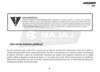 Son las revisiones que realiza DYC a traves de sus Centros de Servicios Autorizados (CSA) para hacer el
mantenimiento preventivo que su motocicleta requiere. Por ésto, es normal que en las mismas se realicen sustituciones
de algunos elementos y ajuste de componentes mecánicos que puedan sufrir pequeñas variaciones de su reglaje
original, debido al desgaste normal de las piezas y al uso propio de la moto. Dichas intervenciones no constituyen
fallas en las motocicletas sino, por el contrario, intervenciones preventivas para que su motocicleta permanezca en
condiciones normales de funcionamiento.
¿Qué son las revisiones periódicas?
46
s
e
n
o
i
c
c
a
f
e
r
C
Y
D
El no asistir o asistir fuera del rango de kilometraje o fechas
 