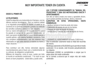 MUY IMPORTANTE TENER EN CUENTA
DESDE EL PRIMER DÍA
LO FELICITAMOS:
Usted ha adquirido una motocicleta de 4 tiempos, con los
últimos avances tecnológicos. Pero su máxima calidad
y su inigualada presentación no bastan, si usted no se
convierte en un perfecto conductor y presta a su vehículo
los sencillos cuidados y atenciones que requiere.
Con su nuevo vehículo y con el respaldo de DYC usted
ha pasado al campo de las personas motorizadas; es
decir, que gozan de plena libertad para ir donde quieran y
cuando quieran, con máxima facilidad y economía. Ésto
nos complace profundamente y por eso estamos muy
interesados en que usted disfrute al máximo su nueva y
mejor situación.
Para contribuir con ello, hemos extractado algunas
recomendaciones para el buen uso y mantenimiento de
su vehículo, de obligatorio cumplimiento:
Millones de máquinas, como la suya, ruedan por todo
el mundo en excelentes condiciones. Y la razón es que
tienen un buen propietario. Usted debe y puede serlo.
LEA Y ESTUDIE CUIDADOSAMENTE SU “MANUAL DEL
PROPIETARIO” Y SIGA SUS INSTRUCCIONES EXACTA Y
OPORTUNAMENTE
Con ello se habrá creado una nueva y agradable afición,
que le evitará pérdidas de tiempo, dinero y bienestar.
EJERCÍTESE EN ESTAS OPERACIONES, HASTA
DOMINARLAS:
- Verificar siempre el nivel de aceite del motor.
- Calibración de presión de aire de las llantas.
- Chequeo de nivel del líquido de frenos.
- Tensión freno. Chequeo de nivel del líquido de frenos.
...DURANTE EL ASENTAMIENTO (0 hasta 2.000 Kms):
Use el acelerador solamente hasta la mitad del recorrido
del mismo.
Mantenga solamente la VELOCIDAD que le permite el medio
acelerador. Si se excede, está forzando perjudicialmente
su máquina.
Manténgala LIVIANA no sometiéndola a cargas que le
exijan pasar del medio acelerador.
o
i
d
e
m
l
e
d
s
á
m
n
a
j
i
x
e
e
l
e
u
q
a
a
t
e
m
o
s
a
l
o
N
acelerador.
4
esfuerzos
 