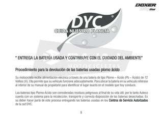 8
Procedimiento para la devolución de las baterías usadas plomo ácido
Su motocicleta recibe alimentación eléctrica a través de una batería de tipo Plomo – Ácido (Pb – Ácido) de 12
Voltios (V). Ella permite que su vehículo funcione adecuadamente. Para ubicar la batería en su vehículo refiérase
al interior de su manual de propietario para identificar el lugar exacto en el modelo que hoy conduce.
Las baterías tipo Plomo-Ácido son consideradas residuos peligrosos al final de su vida útil, por lo tanto Auteco
cuenta con un sistema para la recolección, transporte y correcta disposición de las baterías desechadas. Es
su deber hacer parte de este proceso entregando las baterías usadas en los Centros de Servicio Autorizados
de la red DYC.
“ ENTREGA LA BATERÍA USADA Y CONTRIBUYE CON EL CUIDADO DEL AMBIENTE”
DYC
 