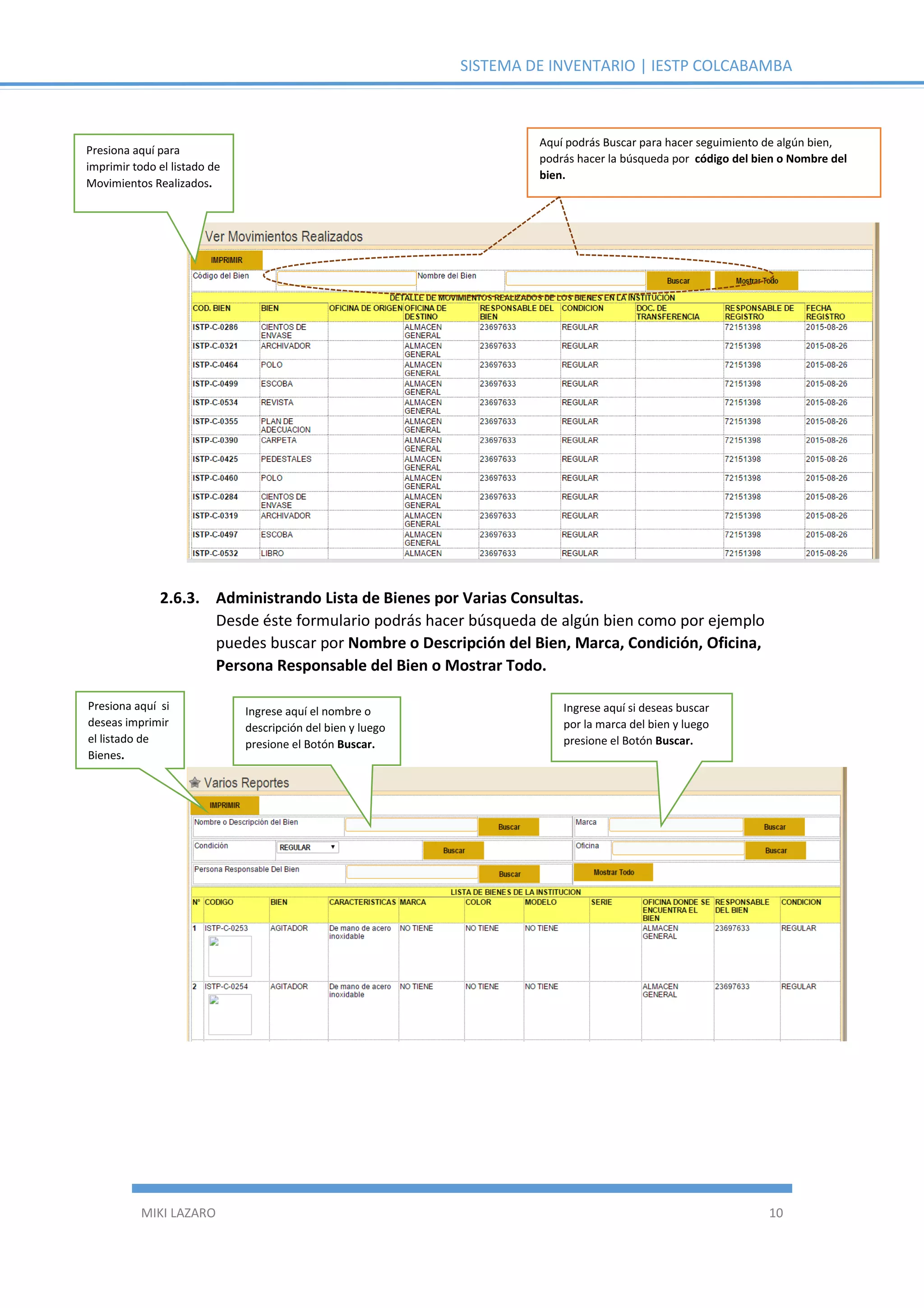 SISTEMA DE INVENTARIO | IESTP COLCABAMBA
MIKI LAZARO 10
2.6.3. Administrando Lista de Bienes por Varias Consultas.
Desde éste formulario podrás hacer búsqueda de algún bien como por ejemplo
puedes buscar por Nombre o Descripción del Bien, Marca, Condición, Oficina,
Persona Responsable del Bien o Mostrar Todo.
Presiona aquí para
imprimir todo el listado de
Movimientos Realizados.
Aquí podrás Buscar para hacer seguimiento de algún bien,
podrás hacer la búsqueda por código del bien o Nombre del
bien.
Presiona aquí si
deseas imprimir
el listado de
Bienes.
Ingrese aquí el nombre o
descripción del bien y luego
presione el Botón Buscar.
Ingrese aquí si deseas buscar
por la marca del bien y luego
presione el Botón Buscar.
 