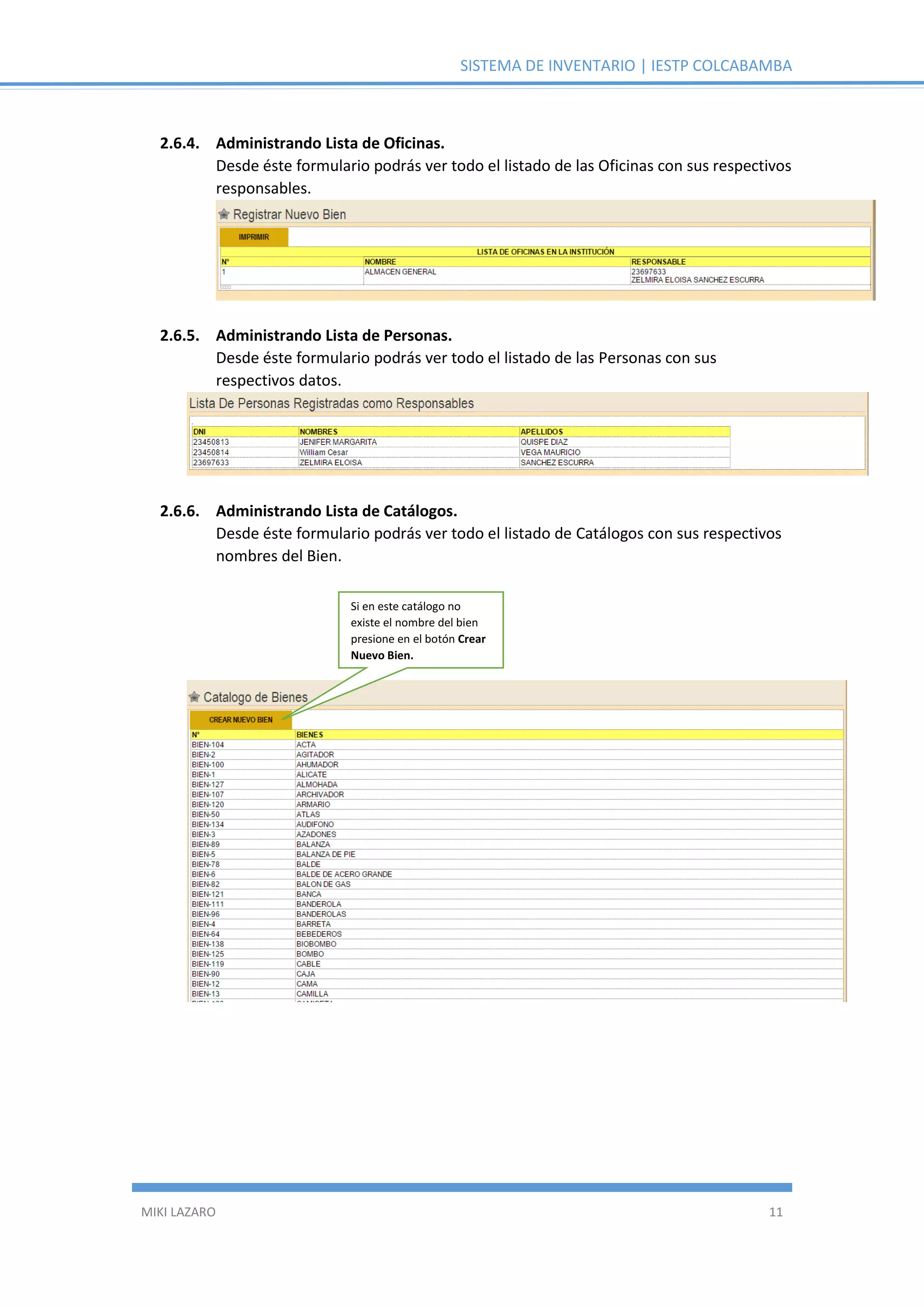 SISTEMA DE INVENTARIO | IESTP COLCABAMBA
MIKI LAZARO 11
2.6.4. Administrando Lista de Oficinas.
Desde éste formulario podrás ver todo el listado de las Oficinas con sus respectivos
responsables.
2.6.5. Administrando Lista de Personas.
Desde éste formulario podrás ver todo el listado de las Personas con sus
respectivos datos.
2.6.6. Administrando Lista de Catálogos.
Desde éste formulario podrás ver todo el listado de Catálogos con sus respectivos
nombres del Bien.
Si en este catálogo no
existe el nombre del bien
presione en el botón Crear
Nuevo Bien.
 