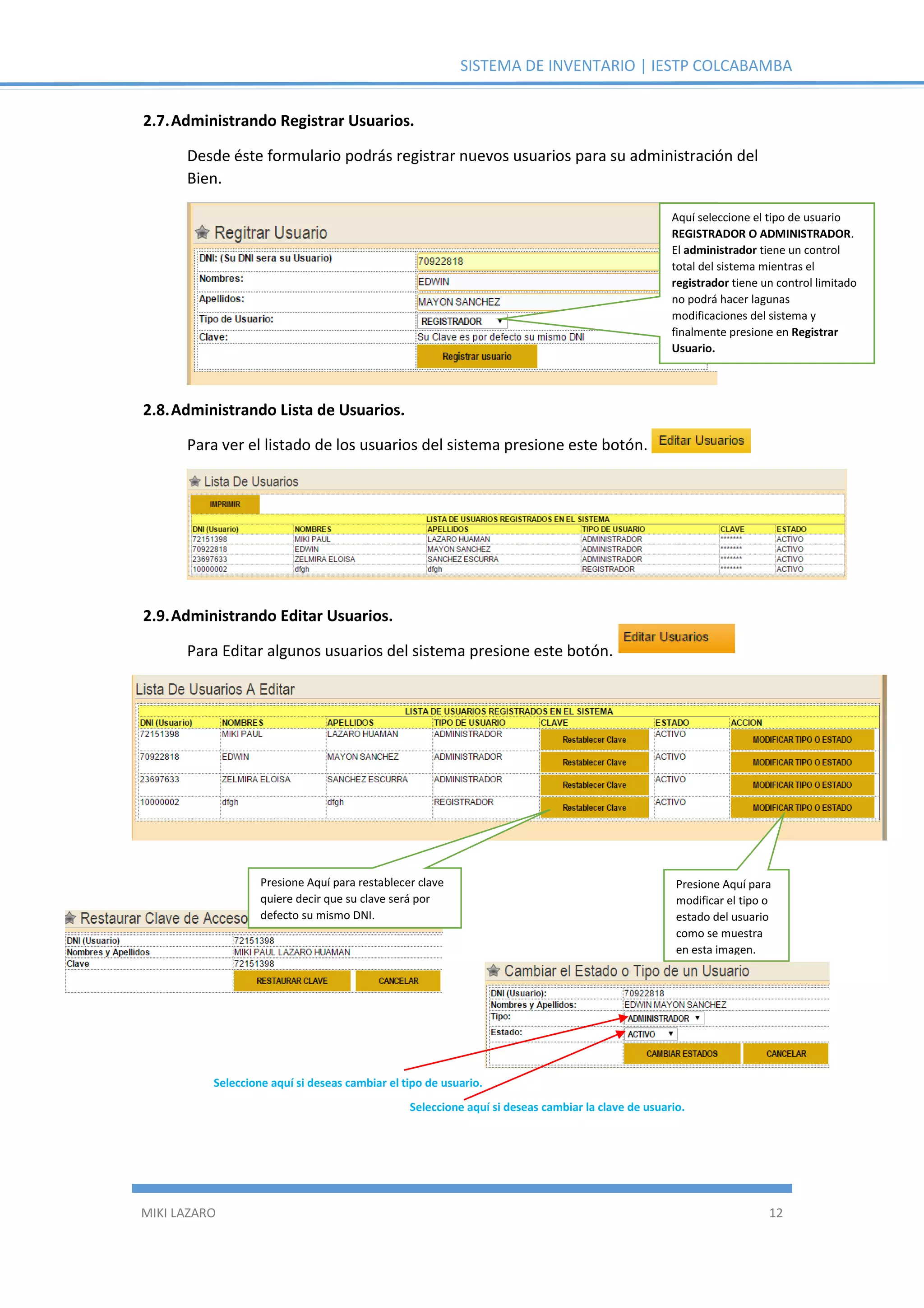 SISTEMA DE INVENTARIO | IESTP COLCABAMBA
MIKI LAZARO 12
2.7.Administrando Registrar Usuarios.
Desde éste formulario podrás registrar nuevos usuarios para su administración del
Bien.
2.8.Administrando Lista de Usuarios.
Para ver el listado de los usuarios del sistema presione este botón.
2.9.Administrando Editar Usuarios.
Para Editar algunos usuarios del sistema presione este botón.
Aquí seleccione el tipo de usuario
REGISTRADOR O ADMINISTRADOR.
El administrador tiene un control
total del sistema mientras el
registrador tiene un control limitado
no podrá hacer lagunas
modificaciones del sistema y
finalmente presione en Registrar
Usuario.
Presione Aquí para restablecer clave
quiere decir que su clave será por
defecto su mismo DNI.
Presione Aquí para
modificar el tipo o
estado del usuario
como se muestra
en esta imagen.
Seleccione aquí si deseas cambiar el tipo de usuario.
Seleccione aquí si deseas cambiar la clave de usuario.
 