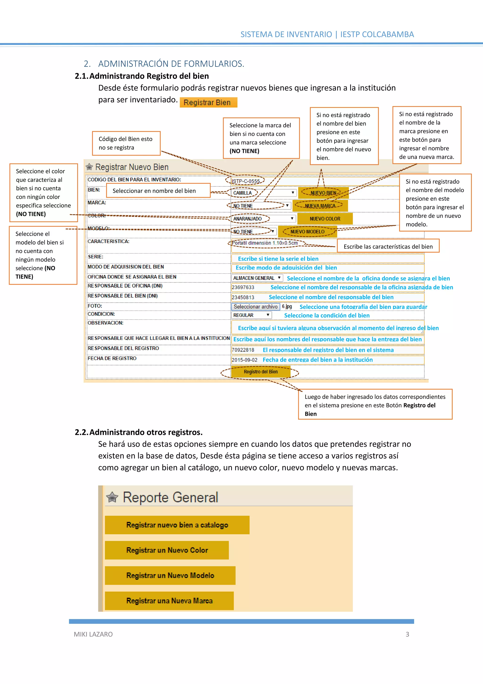 SISTEMA DE INVENTARIO | IESTP COLCABAMBA
MIKI LAZARO 3
2. ADMINISTRACIÓN DE FORMULARIOS.
2.1.Administrando Registro del bien
Desde éste formulario podrás registrar nuevos bienes que ingresan a la institución
para ser inventariado.
2.2.Administrando otros registros.
Se hará uso de estas opciones siempre en cuando los datos que pretendes registrar no
existen en la base de datos, Desde ésta página se tiene acceso a varios registros así
como agregar un bien al catálogo, un nuevo color, nuevo modelo y nuevas marcas.
Código del Bien esto
no se registra
Seleccionar en nombre del bien
Seleccione el color
que caracteriza al
bien si no cuenta
con ningún color
especifica seleccione
(NO TIENE)
Seleccione la marca del
bien si no cuenta con
una marca seleccione
(NO TIENE)
Seleccione el
modelo del bien si
no cuenta con
ningún modelo
seleccione (NO
TIENE)
Escribe las características del bien
Escribe si tiene la serie el bien
Escribe modo de adquisición del bien
Seleccione el nombre de la oficina donde se asignara el bien
Seleccione el nombre del responsable de la oficina asignada de bien
Seleccione el nombre del responsable del bien
Seleccione una fotografía del bien para guardar
Seleccione la condición del bien
Escribe aquí si tuviera alguna observación al momento del ingreso del bien
Escribe aquí los nombres del responsable que hace la entrega del bien
El responsable del registro del bien en el sistema
Fecha de entrega del bien a la institución
Luego de haber ingresado los datos correspondientes
en el sistema presione en este Botón Registro del
Bien
Si no está registrado
el nombre del bien
presione en este
botón para ingresar
el nombre del nuevo
bien.
Si no está registrado
el nombre de la
marca presione en
este botón para
ingresar el nombre
de una nueva marca.
Si no está registrado
el nombre del modelo
presione en este
botón para ingresar el
nombre de un nuevo
modelo.
 