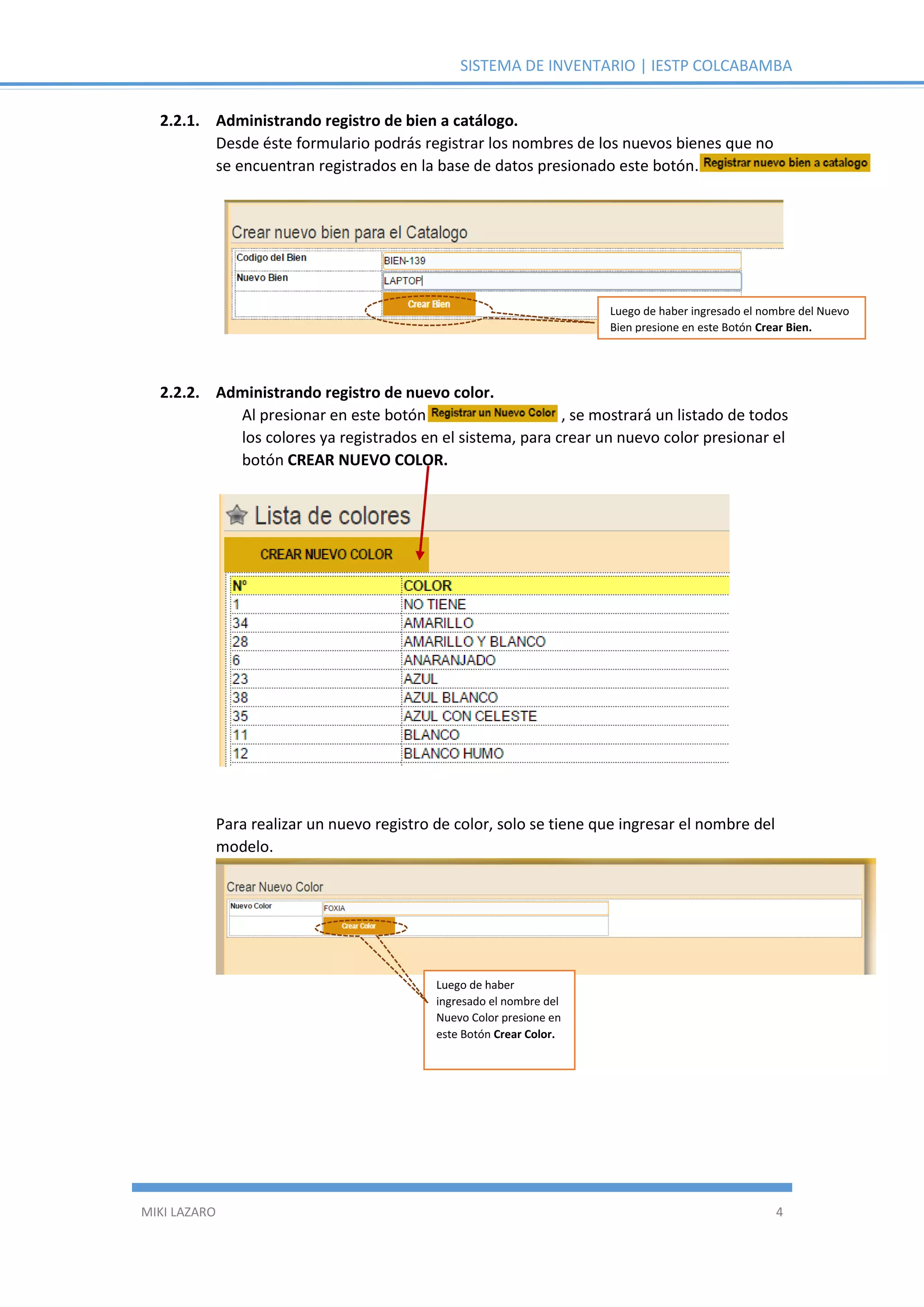 SISTEMA DE INVENTARIO | IESTP COLCABAMBA
MIKI LAZARO 4
2.2.1. Administrando registro de bien a catálogo.
Desde éste formulario podrás registrar los nombres de los nuevos bienes que no
se encuentran registrados en la base de datos presionado este botón.
2.2.2. Administrando registro de nuevo color.
Al presionar en este botón , se mostrará un listado de todos
los colores ya registrados en el sistema, para crear un nuevo color presionar el
botón CREAR NUEVO COLOR.
Para realizar un nuevo registro de color, solo se tiene que ingresar el nombre del
modelo.
Luego de haber ingresado el nombre del Nuevo
Bien presione en este Botón Crear Bien.
Luego de haber
ingresado el nombre del
Nuevo Color presione en
este Botón Crear Color.
 