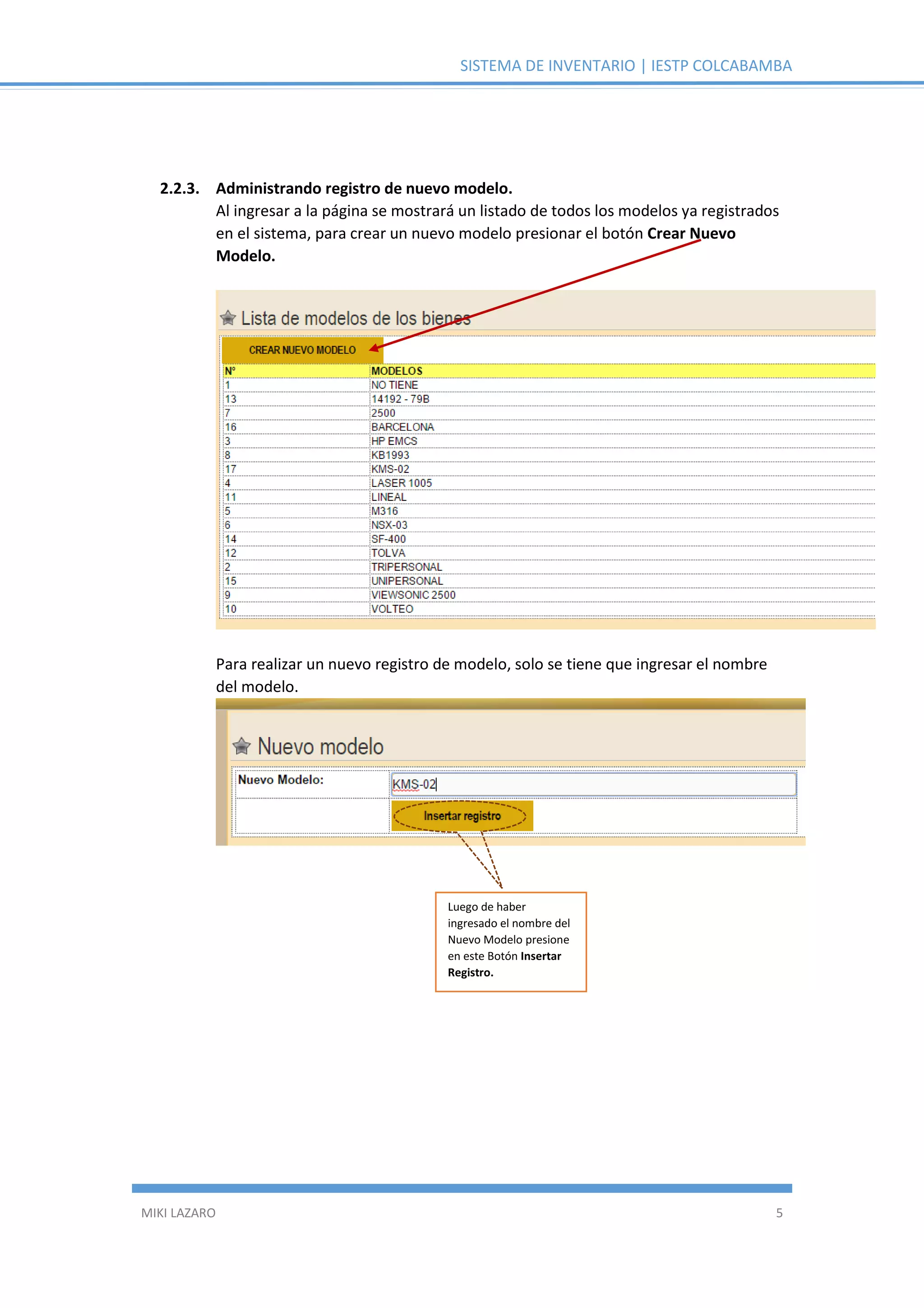 SISTEMA DE INVENTARIO | IESTP COLCABAMBA
MIKI LAZARO 5
2.2.3. Administrando registro de nuevo modelo.
Al ingresar a la página se mostrará un listado de todos los modelos ya registrados
en el sistema, para crear un nuevo modelo presionar el botón Crear Nuevo
Modelo.
Para realizar un nuevo registro de modelo, solo se tiene que ingresar el nombre
del modelo.
Luego de haber
ingresado el nombre del
Nuevo Modelo presione
en este Botón Insertar
Registro.
 