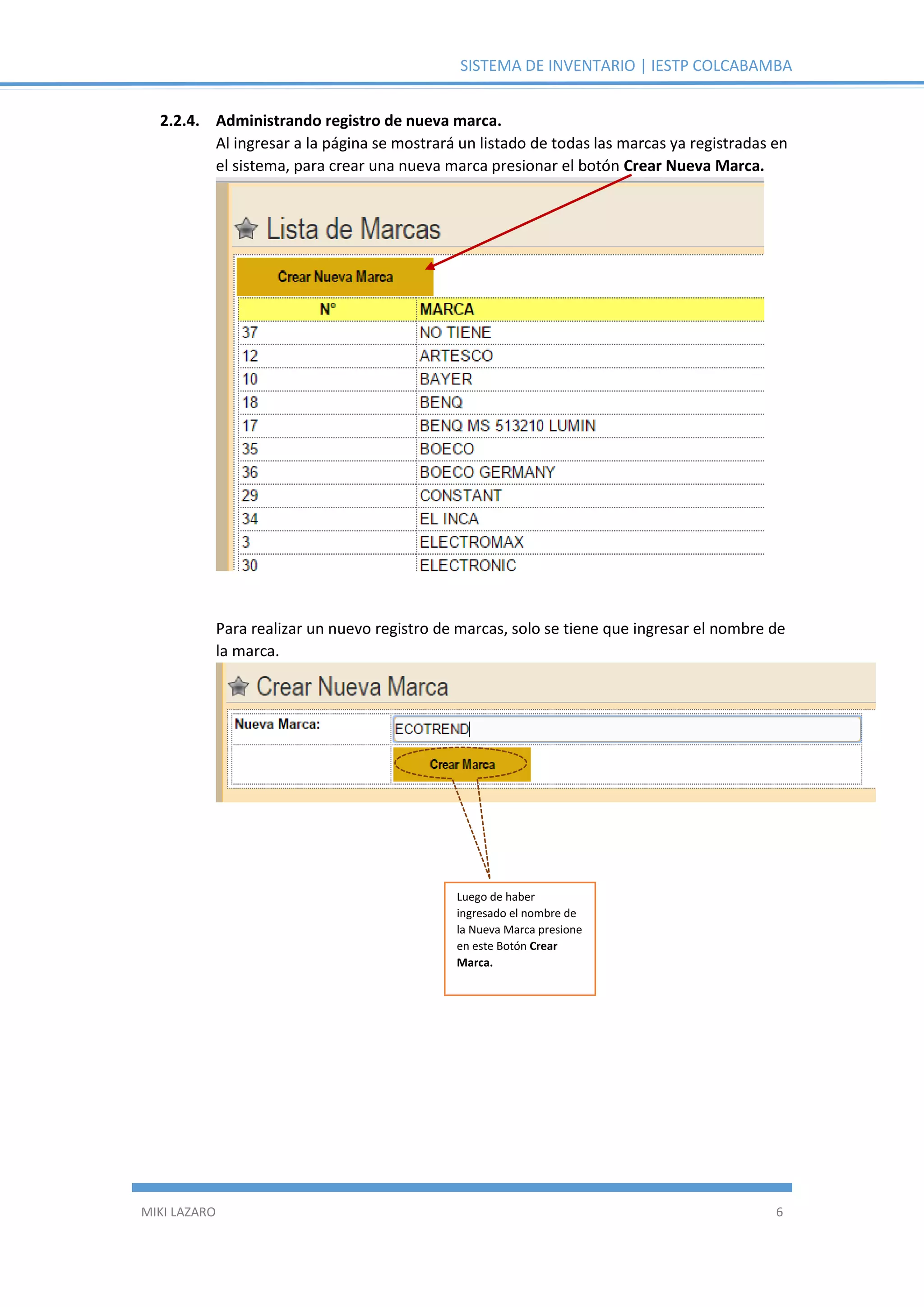 SISTEMA DE INVENTARIO | IESTP COLCABAMBA
MIKI LAZARO 6
2.2.4. Administrando registro de nueva marca.
Al ingresar a la página se mostrará un listado de todas las marcas ya registradas en
el sistema, para crear una nueva marca presionar el botón Crear Nueva Marca.
Para realizar un nuevo registro de marcas, solo se tiene que ingresar el nombre de
la marca.
Luego de haber
ingresado el nombre de
la Nueva Marca presione
en este Botón Crear
Marca.
 