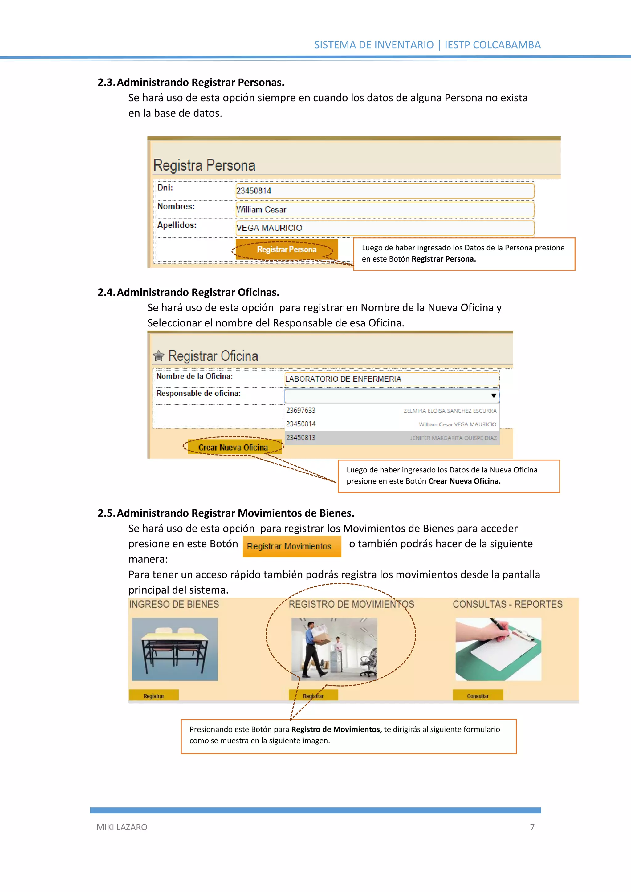 SISTEMA DE INVENTARIO | IESTP COLCABAMBA
MIKI LAZARO 7
2.3.Administrando Registrar Personas.
Se hará uso de esta opción siempre en cuando los datos de alguna Persona no exista
en la base de datos.
2.4.Administrando Registrar Oficinas.
Se hará uso de esta opción para registrar en Nombre de la Nueva Oficina y
Seleccionar el nombre del Responsable de esa Oficina.
2.5.Administrando Registrar Movimientos de Bienes.
Se hará uso de esta opción para registrar los Movimientos de Bienes para acceder
presione en este Botón o también podrás hacer de la siguiente
manera:
Para tener un acceso rápido también podrás registra los movimientos desde la pantalla
principal del sistema.
Luego de haber ingresado los Datos de la Persona presione
en este Botón Registrar Persona.
Luego de haber ingresado los Datos de la Nueva Oficina
presione en este Botón Crear Nueva Oficina.
Presionando este Botón para Registro de Movimientos, te dirigirás al siguiente formulario
como se muestra en la siguiente imagen.
 