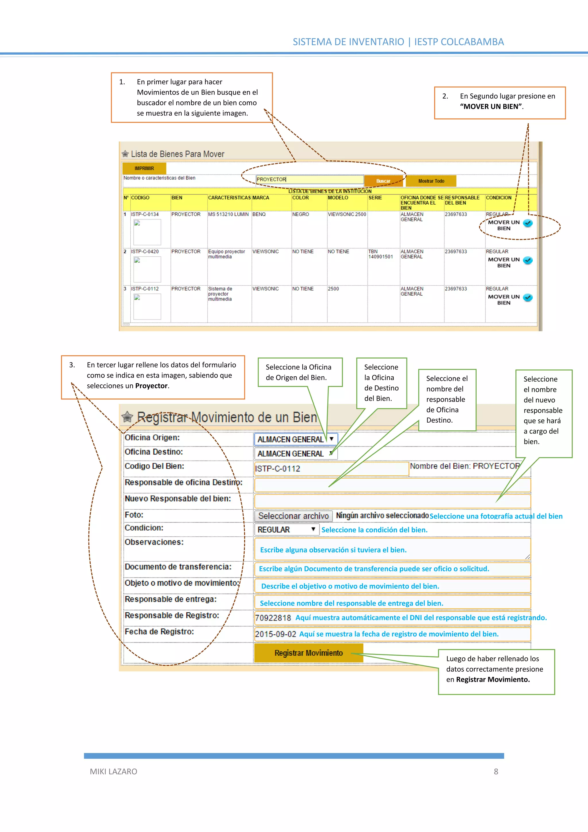 SISTEMA DE INVENTARIO | IESTP COLCABAMBA
MIKI LAZARO 8
1. En primer lugar para hacer
Movimientos de un Bien busque en el
buscador el nombre de un bien como
se muestra en la siguiente imagen.
2. En Segundo lugar presione en
“MOVER UN BIEN”.
3. En tercer lugar rellene los datos del formulario
como se indica en esta imagen, sabiendo que
selecciones un Proyector.
Seleccione una fotografía actual del bien
Seleccione la Oficina
de Origen del Bien.
Seleccione
la Oficina
de Destino
del Bien.
Seleccione el
nombre del
responsable
de Oficina
Destino.
Seleccione
el nombre
del nuevo
responsable
que se hará
a cargo del
bien.
Seleccione la condición del bien.
Escribe alguna observación si tuviera el bien.
Escribe algún Documento de transferencia puede ser oficio o solicitud.
Describe el objetivo o motivo de movimiento del bien.
Seleccione nombre del responsable de entrega del bien.
Aquí muestra automáticamente el DNI del responsable que está registrando.
Aquí se muestra la fecha de registro de movimiento del bien.
Luego de haber rellenado los
datos correctamente presione
en Registrar Movimiento.
 