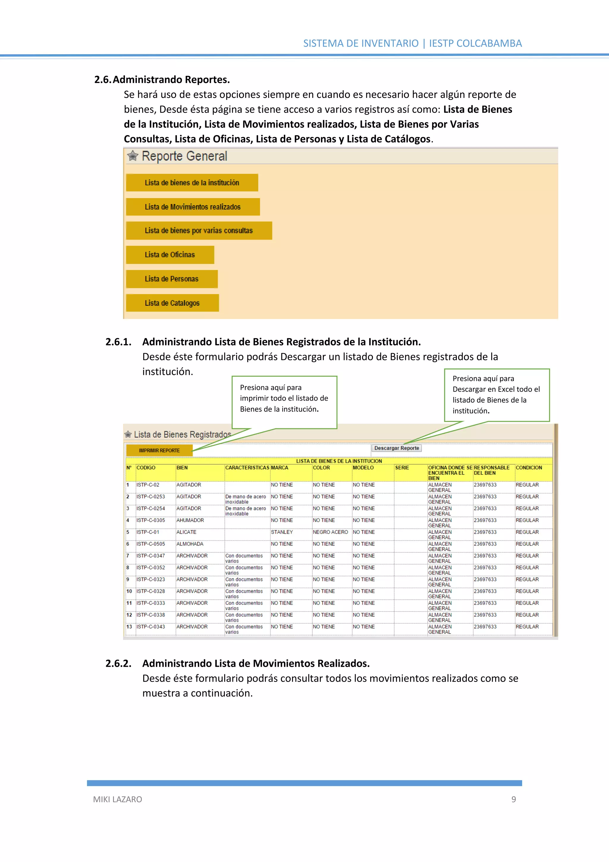SISTEMA DE INVENTARIO | IESTP COLCABAMBA
MIKI LAZARO 9
2.6.Administrando Reportes.
Se hará uso de estas opciones siempre en cuando es necesario hacer algún reporte de
bienes, Desde ésta página se tiene acceso a varios registros así como: Lista de Bienes
de la Institución, Lista de Movimientos realizados, Lista de Bienes por Varias
Consultas, Lista de Oficinas, Lista de Personas y Lista de Catálogos.
2.6.1. Administrando Lista de Bienes Registrados de la Institución.
Desde éste formulario podrás Descargar un listado de Bienes registrados de la
institución.
2.6.2. Administrando Lista de Movimientos Realizados.
Desde éste formulario podrás consultar todos los movimientos realizados como se
muestra a continuación.
Presiona aquí para
imprimir todo el listado de
Bienes de la institución.
Presiona aquí para
Descargar en Excel todo el
listado de Bienes de la
institución.
 