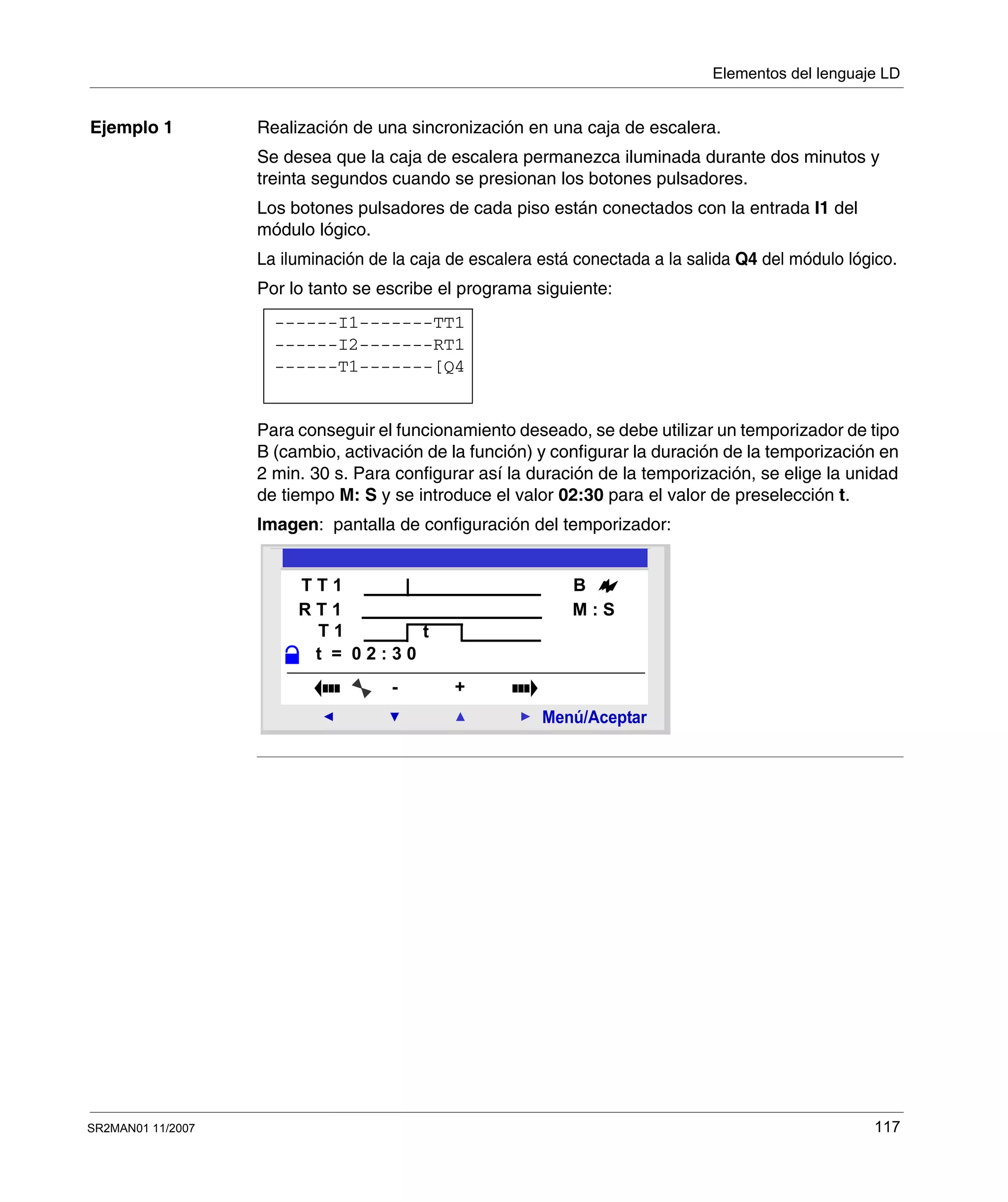 Elementos del lenguaje LD
SR2MAN01 11/2007 117
Ejemplo 1 Realización de una sincronización en una caja de escalera.
Se desea que la caja de escalera permanezca iluminada durante dos minutos y
treinta segundos cuando se presionan los botones pulsadores.
Los botones pulsadores de cada piso están conectados con la entrada I1 del
módulo lógico.
La iluminación de la caja de escalera está conectada a la salida Q4 del módulo lógico.
Por lo tanto se escribe el programa siguiente:
Para conseguir el funcionamiento deseado, se debe utilizar un temporizador de tipo
B (cambio, activación de la función) y configurar la duración de la temporización en
2 min. 30 s. Para configurar así la duración de la temporización, se elige la unidad
de tiempo M: S y se introduce el valor 02:30 para el valor de preselección t.
Imagen: pantalla de configuración del temporizador:
------I1-------TT1
------T1-------[Q4
------I2-------RT1
R T 1
2
Menú/Aceptar
- +
T T 1
T 1
t = 0 2 : 3 0
B
t
R T 1 M : S
 