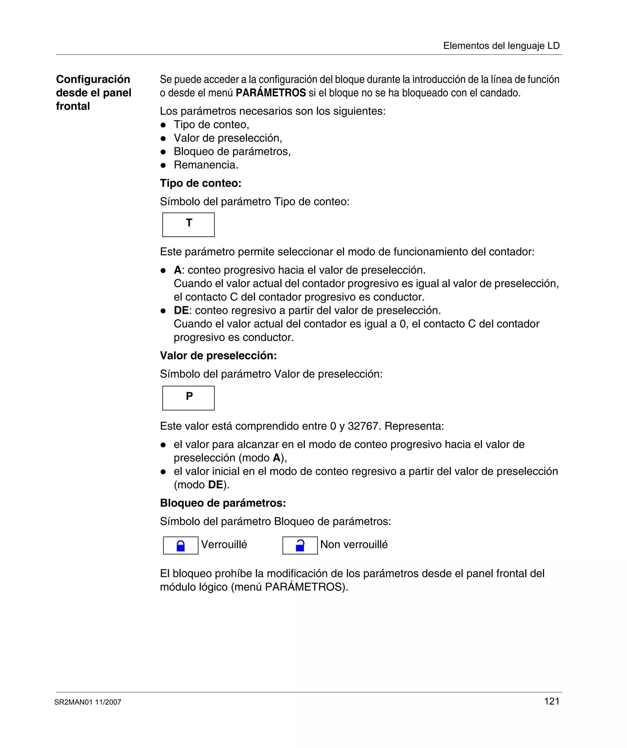 Elementos del lenguaje LD
SR2MAN01 11/2007 121
Configuración
desde el panel
frontal
Se puede acceder a la configuración del bloque durante la introducción de la línea de función
o desde el menú PARÁMETROS si el bloque no se ha bloqueado con el candado.
Los parámetros necesarios son los siguientes:
Tipo de conteo,
Valor de preselección,
Bloqueo de parámetros,
Remanencia.
Tipo de conteo:
Símbolo del parámetro Tipo de conteo:
Este parámetro permite seleccionar el modo de funcionamiento del contador:
A: conteo progresivo hacia el valor de preselección.
Cuando el valor actual del contador progresivo es igual al valor de preselección,
el contacto C del contador progresivo es conductor.
DE: conteo regresivo a partir del valor de preselección.
Cuando el valor actual del contador es igual a 0, el contacto C del contador
progresivo es conductor.
Valor de preselección:
Símbolo del parámetro Valor de preselección:
Este valor está comprendido entre 0 y 32767. Representa:
el valor para alcanzar en el modo de conteo progresivo hacia el valor de
preselección (modo A),
el valor inicial en el modo de conteo regresivo a partir del valor de preselección
(modo DE).
Bloqueo de parámetros:
Símbolo del parámetro Bloqueo de parámetros:
El bloqueo prohíbe la modificación de los parámetros desde el panel frontal del
módulo lógico (menú PARÁMETROS).
T
P
Verrouillé Non verrouillé
 