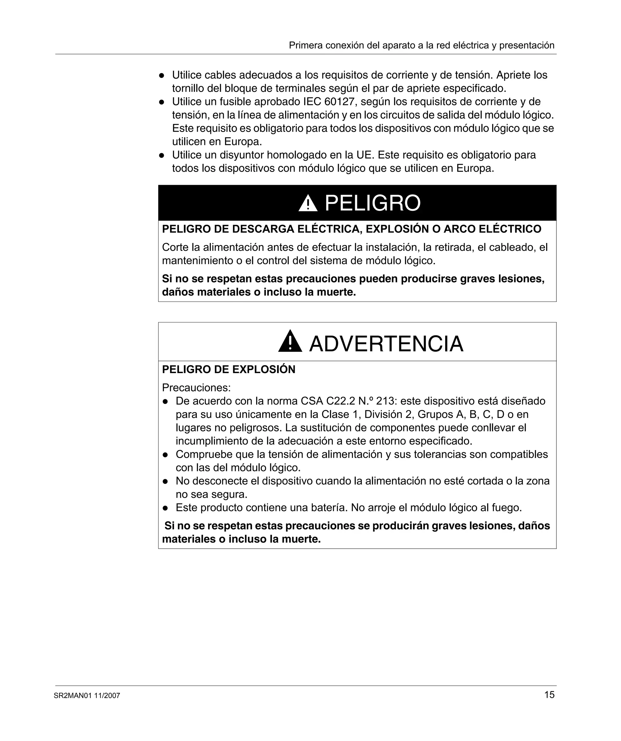 Primera conexión del aparato a la red eléctrica y presentación
SR2MAN01 11/2007 15
Utilice cables adecuados a los requisitos de corriente y de tensión. Apriete los
tornillo del bloque de terminales según el par de apriete especificado.
Utilice un fusible aprobado IEC 60127, según los requisitos de corriente y de
tensión, en la línea de alimentación y en los circuitos de salida del módulo lógico.
Este requisito es obligatorio para todos los dispositivos con módulo lógico que se
utilicen en Europa.
Utilice un disyuntor homologado en la UE. Este requisito es obligatorio para
todos los dispositivos con módulo lógico que se utilicen en Europa.
PELIGRO
PELIGRO DE DESCARGA ELÉCTRICA, EXPLOSIÓN O ARCO ELÉCTRICO
Corte la alimentación antes de efectuar la instalación, la retirada, el cableado, el
mantenimiento o el control del sistema de módulo lógico.
Si no se respetan estas precauciones pueden producirse graves lesiones,
daños materiales o incluso la muerte.
ADVERTENCIA
PELIGRO DE EXPLOSIÓN
Precauciones:
De acuerdo con la norma CSA C22.2 N.º 213: este dispositivo está diseñado
para su uso únicamente en la Clase 1, División 2, Grupos A, B, C, D o en
lugares no peligrosos. La sustitución de componentes puede conllevar el
incumplimiento de la adecuación a este entorno especificado.
Compruebe que la tensión de alimentación y sus tolerancias son compatibles
con las del módulo lógico.
No desconecte el dispositivo cuando la alimentación no esté cortada o la zona
no sea segura.
Este producto contiene una batería. No arroje el módulo lógico al fuego.
Si no se respetan estas precauciones se producirán graves lesiones, daños
materiales o incluso la muerte.
 