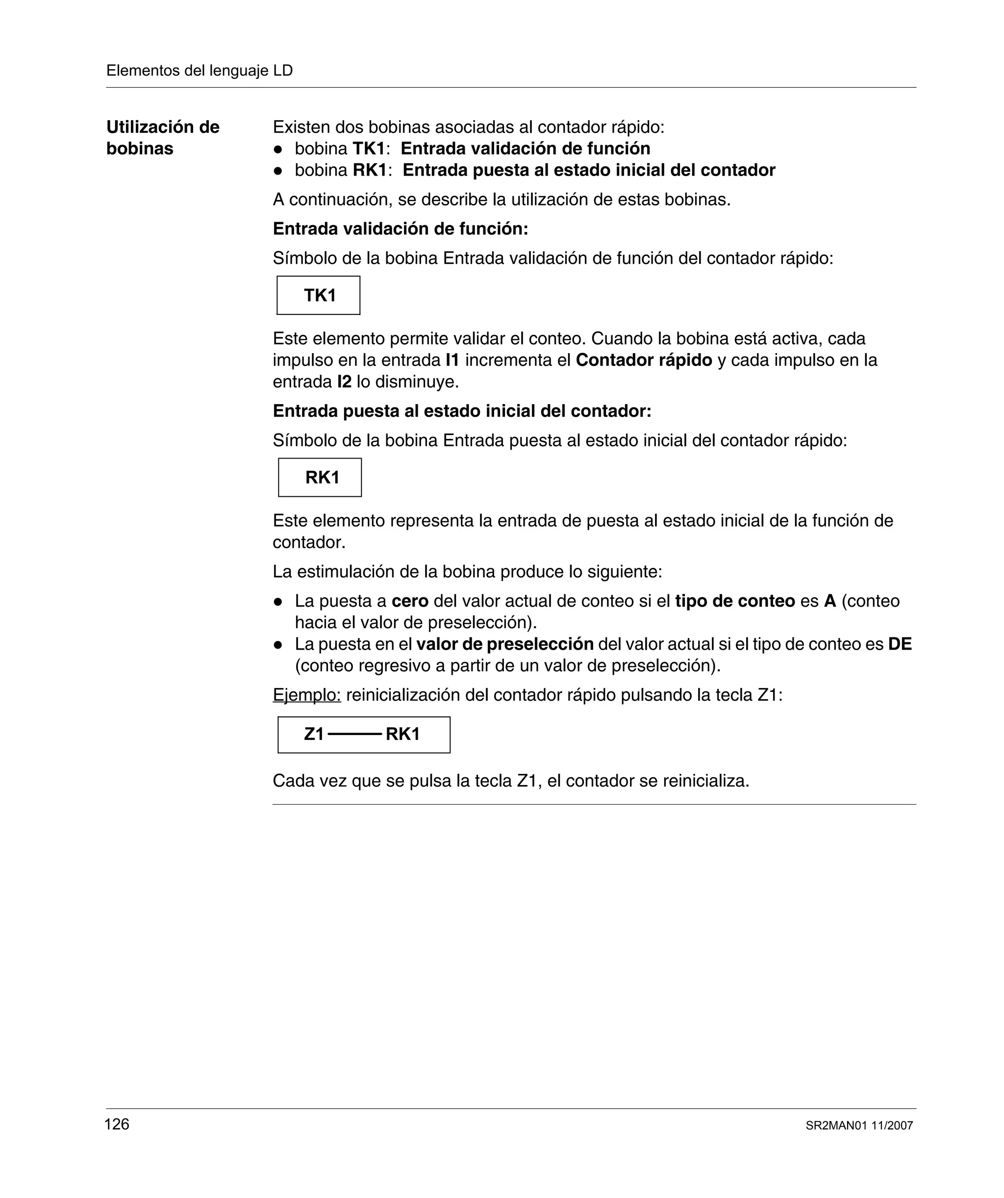 Elementos del lenguaje LD
126 SR2MAN01 11/2007
Utilización de
bobinas
Existen dos bobinas asociadas al contador rápido:
bobina TK1: Entrada validación de función
bobina RK1: Entrada puesta al estado inicial del contador
A continuación, se describe la utilización de estas bobinas.
Entrada validación de función:
Símbolo de la bobina Entrada validación de función del contador rápido:
Este elemento permite validar el conteo. Cuando la bobina está activa, cada
impulso en la entrada I1 incrementa el Contador rápido y cada impulso en la
entrada I2 lo disminuye.
Entrada puesta al estado inicial del contador:
Símbolo de la bobina Entrada puesta al estado inicial del contador rápido:
Este elemento representa la entrada de puesta al estado inicial de la función de
contador.
La estimulación de la bobina produce lo siguiente:
La puesta a cero del valor actual de conteo si el tipo de conteo es A (conteo
hacia el valor de preselección).
La puesta en el valor de preselección del valor actual si el tipo de conteo es DE
(conteo regresivo a partir de un valor de preselección).
Ejemplo: reinicialización del contador rápido pulsando la tecla Z1:
Cada vez que se pulsa la tecla Z1, el contador se reinicializa.
TK1
RK1
Z1 RK1
 
