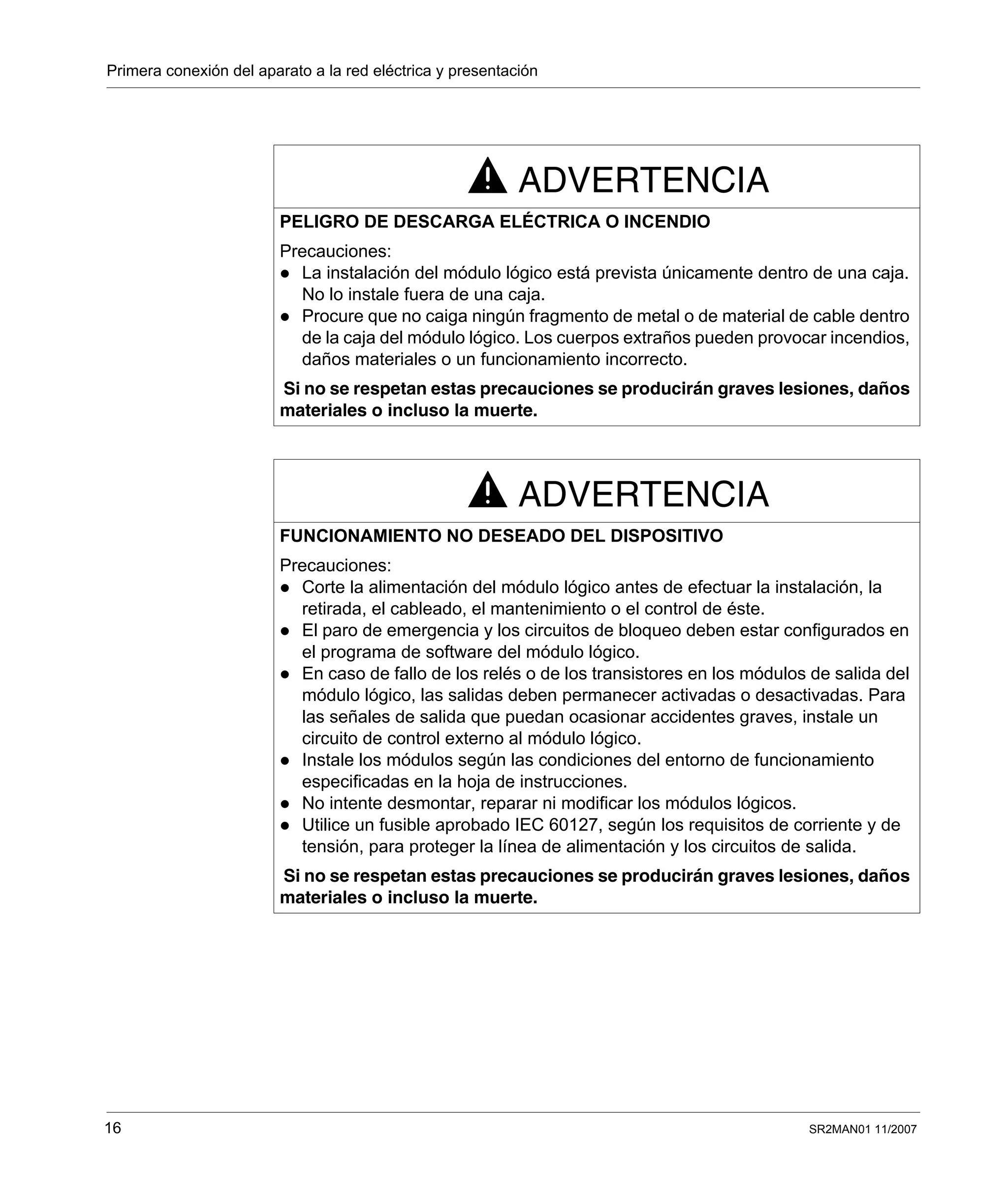 Primera conexión del aparato a la red eléctrica y presentación
16 SR2MAN01 11/2007
ADVERTENCIA
PELIGRO DE DESCARGA ELÉCTRICA O INCENDIO
Precauciones:
La instalación del módulo lógico está prevista únicamente dentro de una caja.
No lo instale fuera de una caja.
Procure que no caiga ningún fragmento de metal o de material de cable dentro
de la caja del módulo lógico. Los cuerpos extraños pueden provocar incendios,
daños materiales o un funcionamiento incorrecto.
Si no se respetan estas precauciones se producirán graves lesiones, daños
materiales o incluso la muerte.
ADVERTENCIA
FUNCIONAMIENTO NO DESEADO DEL DISPOSITIVO
Precauciones:
Corte la alimentación del módulo lógico antes de efectuar la instalación, la
retirada, el cableado, el mantenimiento o el control de éste.
El paro de emergencia y los circuitos de bloqueo deben estar configurados en
el programa de software del módulo lógico.
En caso de fallo de los relés o de los transistores en los módulos de salida del
módulo lógico, las salidas deben permanecer activadas o desactivadas. Para
las señales de salida que puedan ocasionar accidentes graves, instale un
circuito de control externo al módulo lógico.
Instale los módulos según las condiciones del entorno de funcionamiento
especificadas en la hoja de instrucciones.
No intente desmontar, reparar ni modificar los módulos lógicos.
Utilice un fusible aprobado IEC 60127, según los requisitos de corriente y de
tensión, para proteger la línea de alimentación y los circuitos de salida.
Si no se respetan estas precauciones se producirán graves lesiones, daños
materiales o incluso la muerte.
 