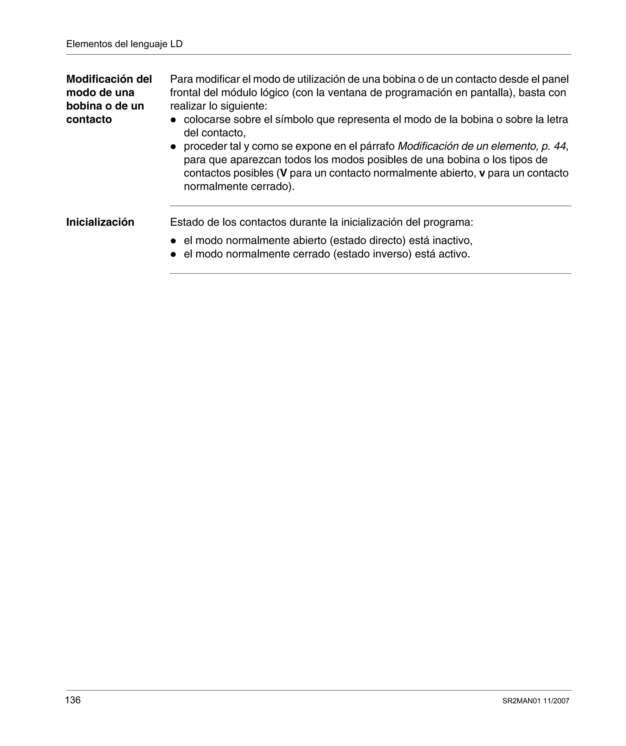 Elementos del lenguaje LD
136 SR2MAN01 11/2007
Modificación del
modo de una
bobina o de un
contacto
Para modificar el modo de utilización de una bobina o de un contacto desde el panel
frontal del módulo lógico (con la ventana de programación en pantalla), basta con
realizar lo siguiente:
colocarse sobre el símbolo que representa el modo de la bobina o sobre la letra
del contacto,
proceder tal y como se expone en el párrafo Modificación de un elemento, p. 44,
para que aparezcan todos los modos posibles de una bobina o los tipos de
contactos posibles (V para un contacto normalmente abierto, v para un contacto
normalmente cerrado).
Inicialización Estado de los contactos durante la inicialización del programa:
el modo normalmente abierto (estado directo) está inactivo,
el modo normalmente cerrado (estado inverso) está activo.
 