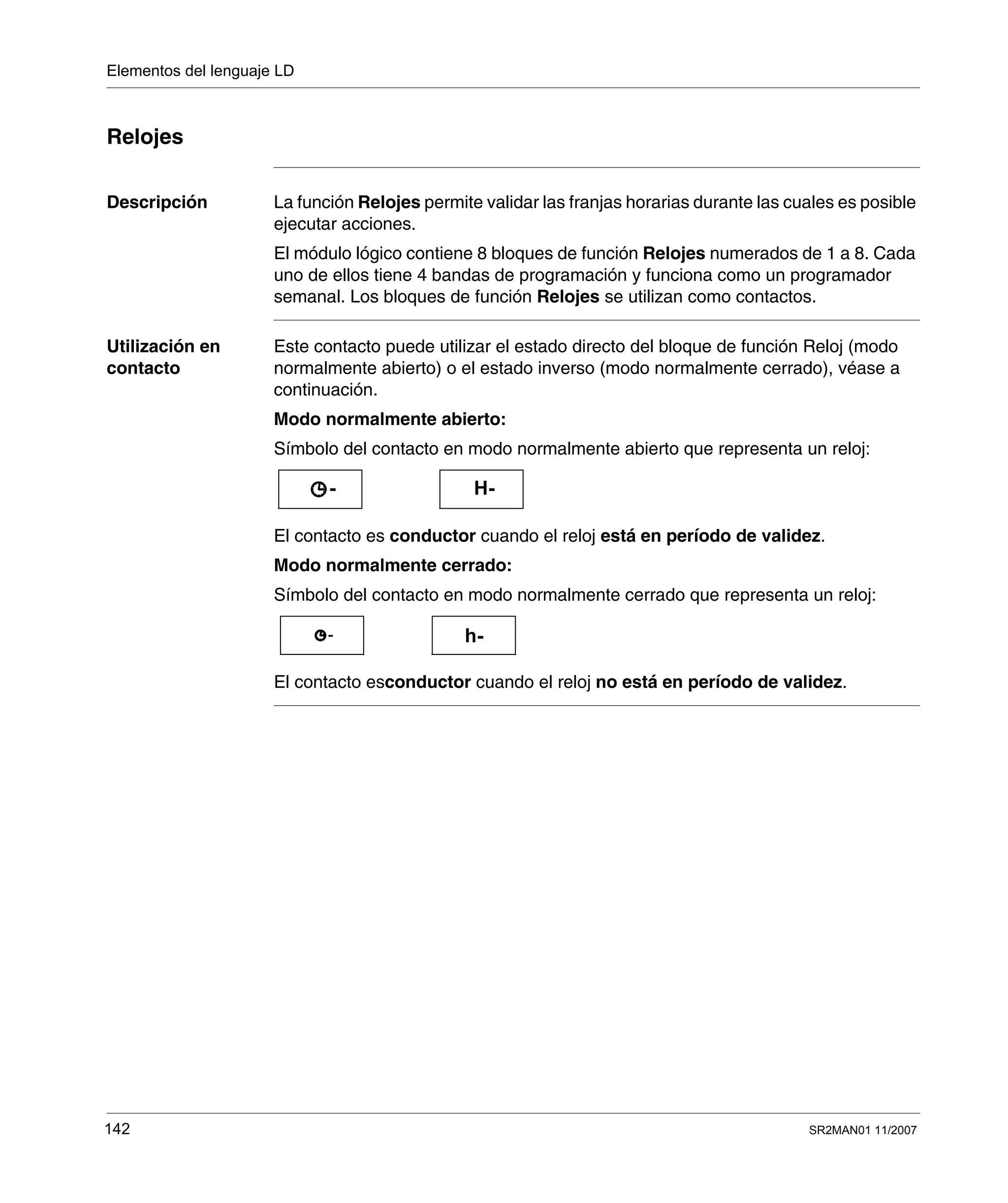 Elementos del lenguaje LD
142 SR2MAN01 11/2007
Relojes
Descripción La función Relojes permite validar las franjas horarias durante las cuales es posible
ejecutar acciones.
El módulo lógico contiene 8 bloques de función Relojes numerados de 1 a 8. Cada
uno de ellos tiene 4 bandas de programación y funciona como un programador
semanal. Los bloques de función Relojes se utilizan como contactos.
Utilización en
contacto
Este contacto puede utilizar el estado directo del bloque de función Reloj (modo
normalmente abierto) o el estado inverso (modo normalmente cerrado), véase a
continuación.
Modo normalmente abierto:
Símbolo del contacto en modo normalmente abierto que representa un reloj:
El contacto es conductor cuando el reloj está en período de validez.
Modo normalmente cerrado:
Símbolo del contacto en modo normalmente cerrado que representa un reloj:
El contacto esconductor cuando el reloj no está en período de validez.
H--
h--
 
