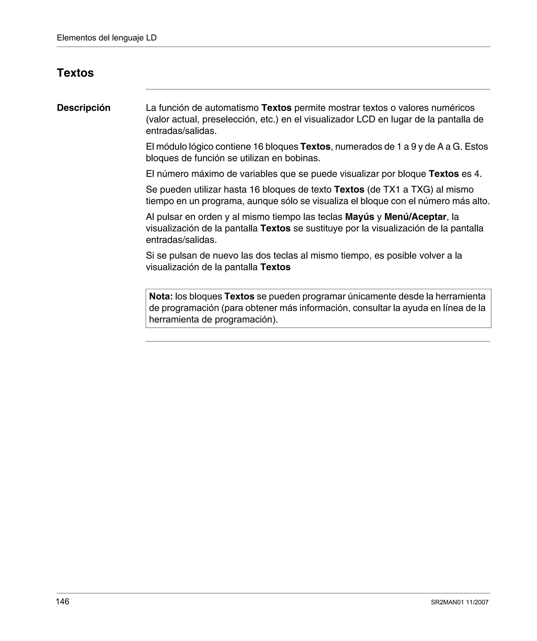 Elementos del lenguaje LD
146 SR2MAN01 11/2007
Textos
Descripción La función de automatismo Textos permite mostrar textos o valores numéricos
(valor actual, preselección, etc.) en el visualizador LCD en lugar de la pantalla de
entradas/salidas.
El módulo lógico contiene 16 bloques Textos, numerados de 1 a 9 y de A a G. Estos
bloques de función se utilizan en bobinas.
El número máximo de variables que se puede visualizar por bloque Textos es 4.
Se pueden utilizar hasta 16 bloques de texto Textos (de TX1 a TXG) al mismo
tiempo en un programa, aunque sólo se visualiza el bloque con el número más alto.
Al pulsar en orden y al mismo tiempo las teclas Mayús y Menú/Aceptar, la
visualización de la pantalla Textos se sustituye por la visualización de la pantalla
entradas/salidas.
Si se pulsan de nuevo las dos teclas al mismo tiempo, es posible volver a la
visualización de la pantalla Textos
Nota: los bloques Textos se pueden programar únicamente desde la herramienta
de programación (para obtener más información, consultar la ayuda en línea de la
herramienta de programación).
 