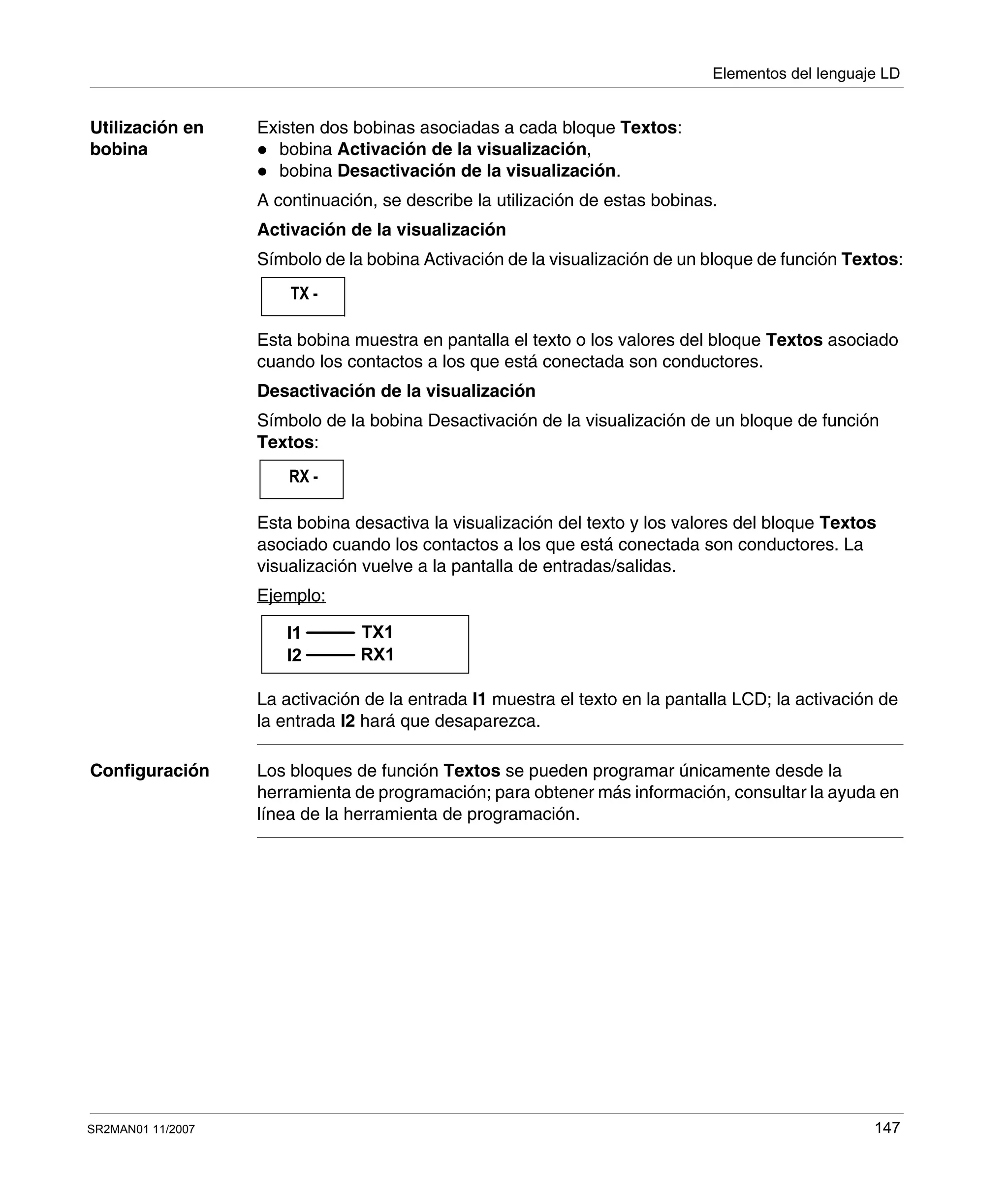 Elementos del lenguaje LD
SR2MAN01 11/2007 147
Utilización en
bobina
Existen dos bobinas asociadas a cada bloque Textos:
bobina Activación de la visualización,
bobina Desactivación de la visualización.
A continuación, se describe la utilización de estas bobinas.
Activación de la visualización
Símbolo de la bobina Activación de la visualización de un bloque de función Textos:
Esta bobina muestra en pantalla el texto o los valores del bloque Textos asociado
cuando los contactos a los que está conectada son conductores.
Desactivación de la visualización
Símbolo de la bobina Desactivación de la visualización de un bloque de función
Textos:
Esta bobina desactiva la visualización del texto y los valores del bloque Textos
asociado cuando los contactos a los que está conectada son conductores. La
visualización vuelve a la pantalla de entradas/salidas.
Ejemplo:
La activación de la entrada I1 muestra el texto en la pantalla LCD; la activación de
la entrada I2 hará que desaparezca.
Configuración Los bloques de función Textos se pueden programar únicamente desde la
herramienta de programación; para obtener más información, consultar la ayuda en
línea de la herramienta de programación.
TX -
RX -
I1 TX1
I2 RX1
 