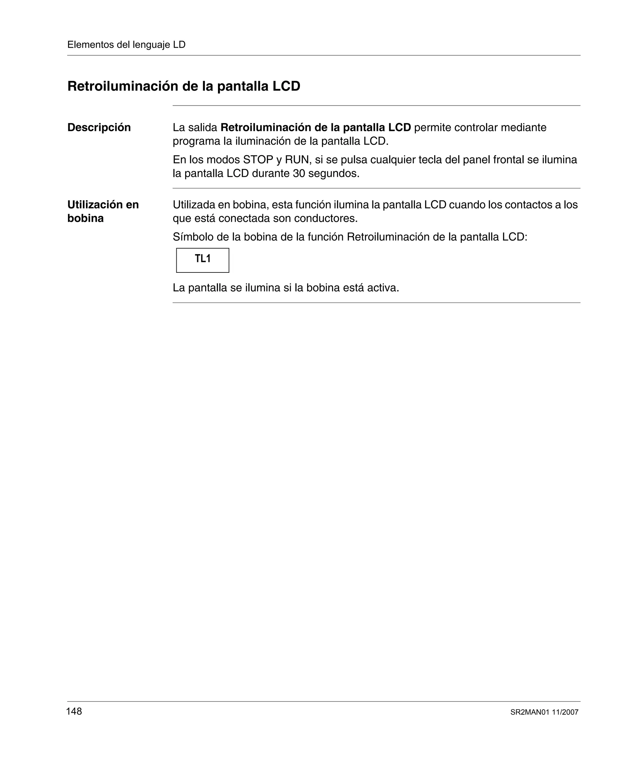 Elementos del lenguaje LD
148 SR2MAN01 11/2007
Retroiluminación de la pantalla LCD
Descripción La salida Retroiluminación de la pantalla LCD permite controlar mediante
programa la iluminación de la pantalla LCD.
En los modos STOP y RUN, si se pulsa cualquier tecla del panel frontal se ilumina
la pantalla LCD durante 30 segundos.
Utilización en
bobina
Utilizada en bobina, esta función ilumina la pantalla LCD cuando los contactos a los
que está conectada son conductores.
Símbolo de la bobina de la función Retroiluminación de la pantalla LCD:
La pantalla se ilumina si la bobina está activa.
TL1
 
