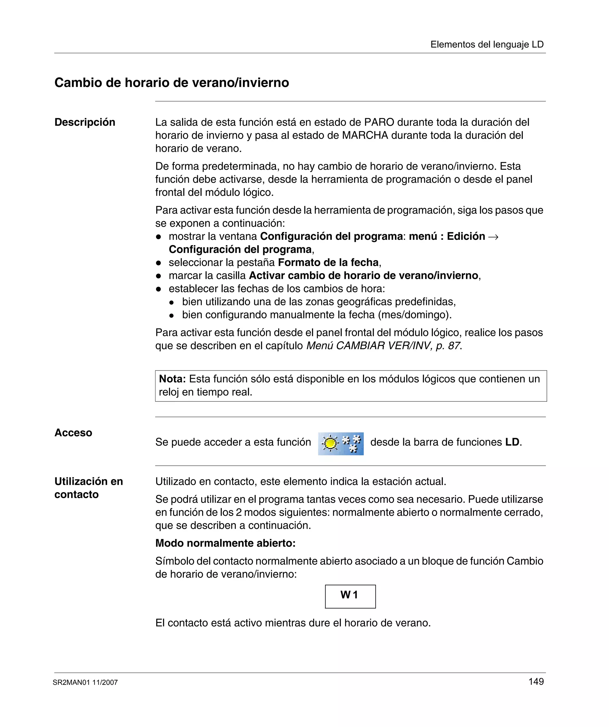 Elementos del lenguaje LD
SR2MAN01 11/2007 149
Cambio de horario de verano/invierno
Descripción La salida de esta función está en estado de PARO durante toda la duración del
horario de invierno y pasa al estado de MARCHA durante toda la duración del
horario de verano.
De forma predeterminada, no hay cambio de horario de verano/invierno. Esta
función debe activarse, desde la herramienta de programación o desde el panel
frontal del módulo lógico.
Para activar esta función desde la herramienta de programación, siga los pasos que
se exponen a continuación:
mostrar la ventana Configuración del programa: menú : Edición →
Configuración del programa,
seleccionar la pestaña Formato de la fecha,
marcar la casilla Activar cambio de horario de verano/invierno,
establecer las fechas de los cambios de hora:
bien utilizando una de las zonas geográficas predefinidas,
bien configurando manualmente la fecha (mes/domingo).
Para activar esta función desde el panel frontal del módulo lógico, realice los pasos
que se describen en el capítulo Menú CAMBIAR VER/INV, p. 87.
Acceso
Se puede acceder a esta función desde la barra de funciones LD.
Utilización en
contacto
Utilizado en contacto, este elemento indica la estación actual.
Se podrá utilizar en el programa tantas veces como sea necesario. Puede utilizarse
en función de los 2 modos siguientes: normalmente abierto o normalmente cerrado,
que se describen a continuación.
Modo normalmente abierto:
Símbolo del contacto normalmente abierto asociado a un bloque de función Cambio
de horario de verano/invierno:
El contacto está activo mientras dure el horario de verano.
Nota: Esta función sólo está disponible en los módulos lógicos que contienen un
reloj en tiempo real.
W 1
 