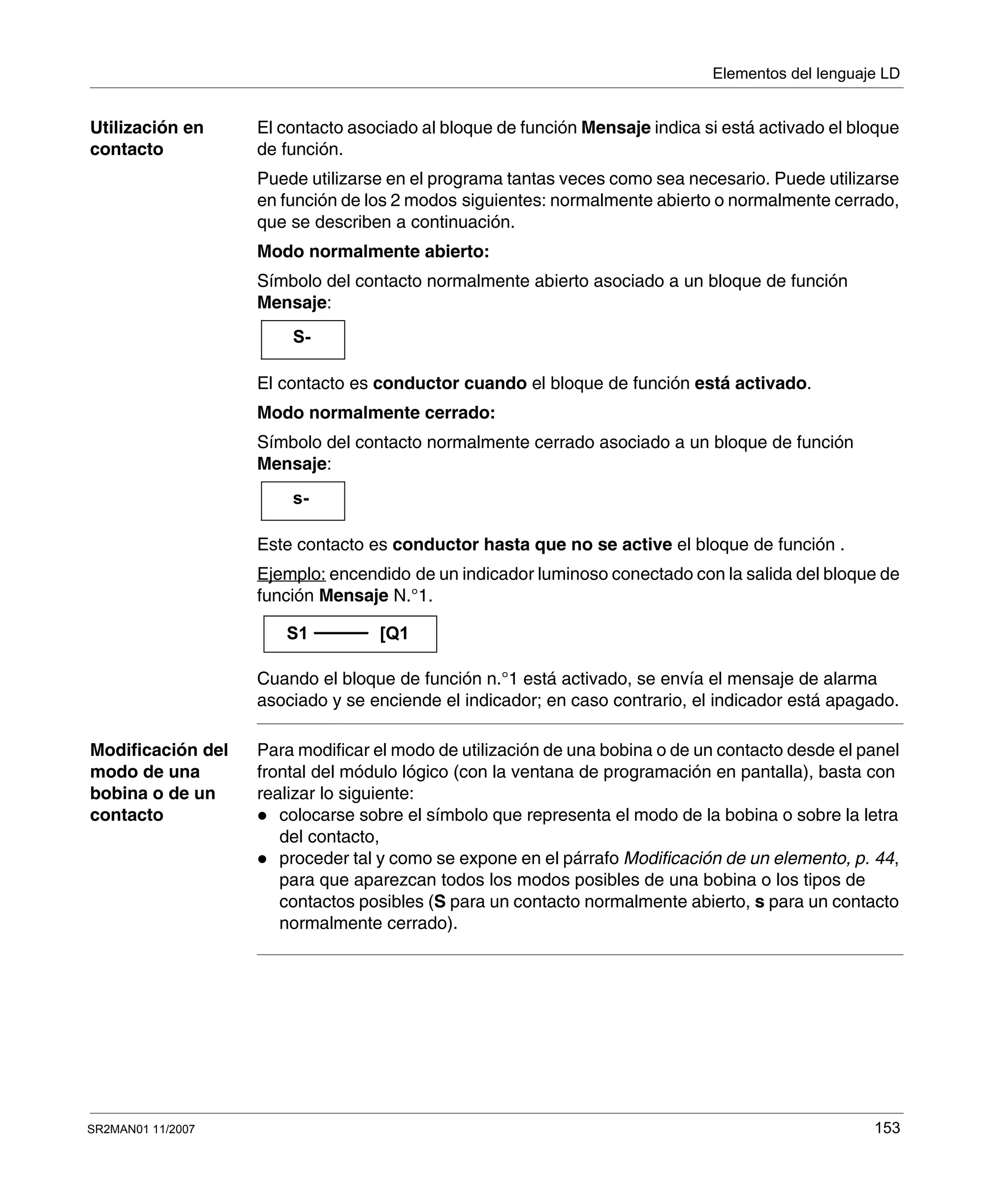 Elementos del lenguaje LD
SR2MAN01 11/2007 153
Utilización en
contacto
El contacto asociado al bloque de función Mensaje indica si está activado el bloque
de función.
Puede utilizarse en el programa tantas veces como sea necesario. Puede utilizarse
en función de los 2 modos siguientes: normalmente abierto o normalmente cerrado,
que se describen a continuación.
Modo normalmente abierto:
Símbolo del contacto normalmente abierto asociado a un bloque de función
Mensaje:
El contacto es conductor cuando el bloque de función está activado.
Modo normalmente cerrado:
Símbolo del contacto normalmente cerrado asociado a un bloque de función
Mensaje:
Este contacto es conductor hasta que no se active el bloque de función .
Ejemplo: encendido de un indicador luminoso conectado con la salida del bloque de
función Mensaje N.°1.
Cuando el bloque de función n.°1 está activado, se envía el mensaje de alarma
asociado y se enciende el indicador; en caso contrario, el indicador está apagado.
Modificación del
modo de una
bobina o de un
contacto
Para modificar el modo de utilización de una bobina o de un contacto desde el panel
frontal del módulo lógico (con la ventana de programación en pantalla), basta con
realizar lo siguiente:
colocarse sobre el símbolo que representa el modo de la bobina o sobre la letra
del contacto,
proceder tal y como se expone en el párrafo Modificación de un elemento, p. 44,
para que aparezcan todos los modos posibles de una bobina o los tipos de
contactos posibles (S para un contacto normalmente abierto, s para un contacto
normalmente cerrado).
S-
s-
S1 [Q1
 