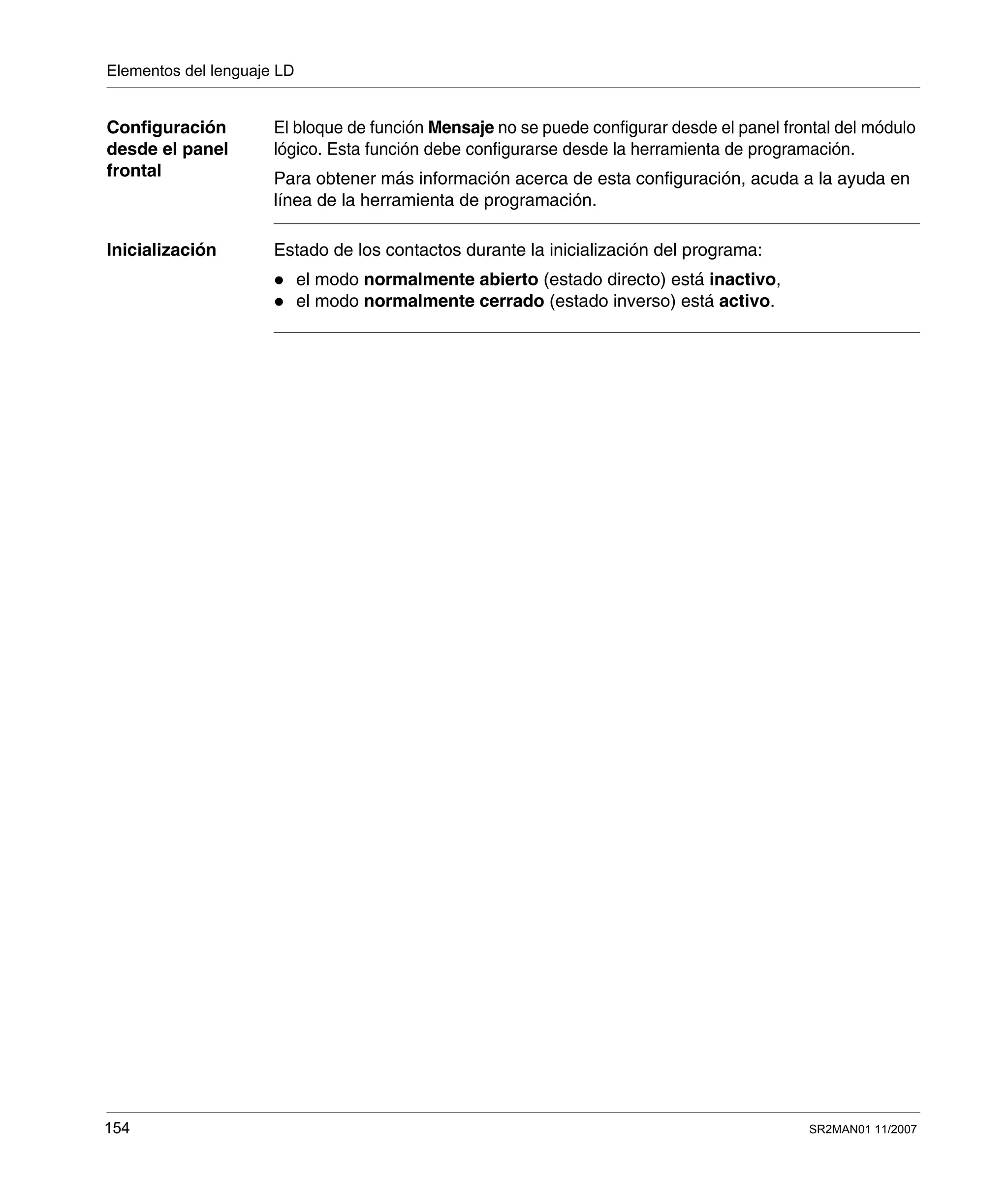 Elementos del lenguaje LD
154 SR2MAN01 11/2007
Configuración
desde el panel
frontal
El bloque de función Mensaje no se puede configurar desde el panel frontal del módulo
lógico. Esta función debe configurarse desde la herramienta de programación.
Para obtener más información acerca de esta configuración, acuda a la ayuda en
línea de la herramienta de programación.
Inicialización Estado de los contactos durante la inicialización del programa:
el modo normalmente abierto (estado directo) está inactivo,
el modo normalmente cerrado (estado inverso) está activo.
 