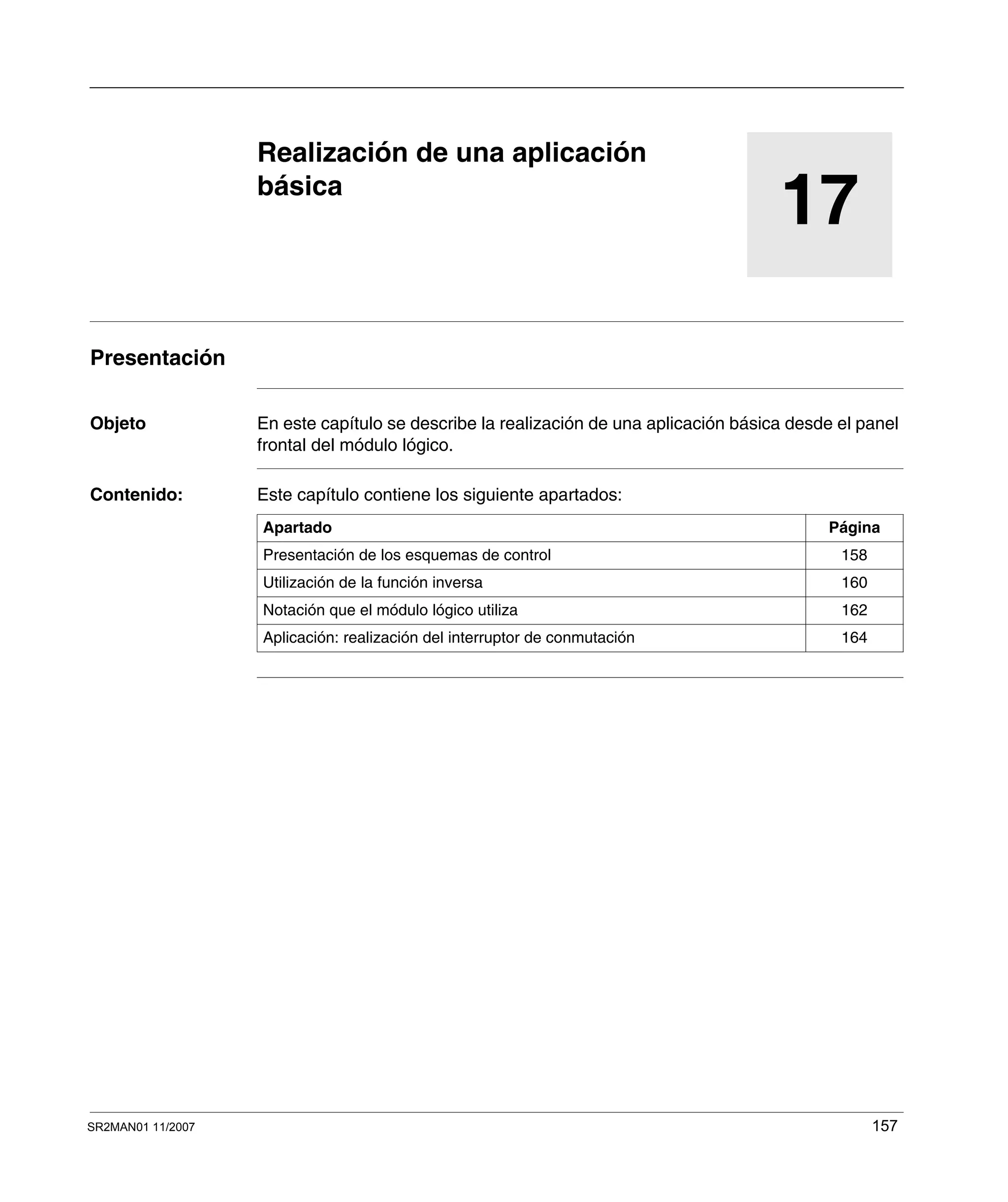 SR2MAN01 11/2007 157
17
Realización de una aplicación
básica
Presentación
Objeto En este capítulo se describe la realización de una aplicación básica desde el panel
frontal del módulo lógico.
Contenido: Este capítulo contiene los siguiente apartados:
Apartado Página
Presentación de los esquemas de control 158
Utilización de la función inversa 160
Notación que el módulo lógico utiliza 162
Aplicación: realización del interruptor de conmutación 164
 