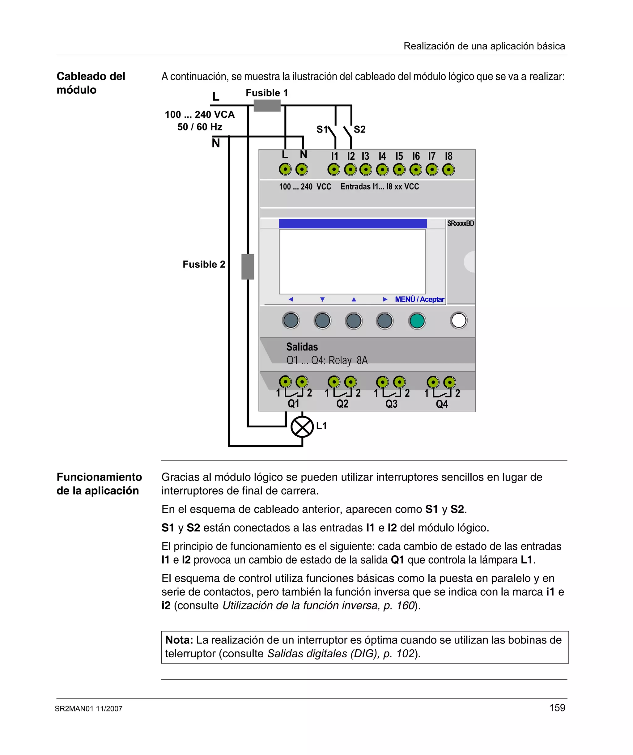 Realización de una aplicación básica
SR2MAN01 11/2007 159
Cableado del
módulo
A continuación, se muestra la ilustración del cableado del módulo lógico que se va a realizar:
Funcionamiento
de la aplicación
Gracias al módulo lógico se pueden utilizar interruptores sencillos en lugar de
interruptores de final de carrera.
En el esquema de cableado anterior, aparecen como S1 y S2.
S1 y S2 están conectados a las entradas I1 e I2 del módulo lógico.
El principio de funcionamiento es el siguiente: cada cambio de estado de las entradas
I1 e I2 provoca un cambio de estado de la salida Q1 que controla la lámpara L1.
El esquema de control utiliza funciones básicas como la puesta en paralelo y en
serie de contactos, pero también la función inversa que se indica con la marca i1 e
i2 (consulte Utilización de la función inversa, p. 160).
L
N
Fusible 1
100 ... 240 VCA
50 / 60 Hz S1
Fusible 2
L1
S2
MENÚ / Aceptar
I2I1 I4I3 I6I5
100 ... 240 VCC Entradas I1... I8 xx VCC
SRxxxxBD
Salidas
Q1 ... Q4: Relay 8A
1 2
Q1
1 2
Q2
1 2
Q3
1 2
Q4
NL I8I7
Nota: La realización de un interruptor es óptima cuando se utilizan las bobinas de
telerruptor (consulte Salidas digitales (DIG), p. 102).
 