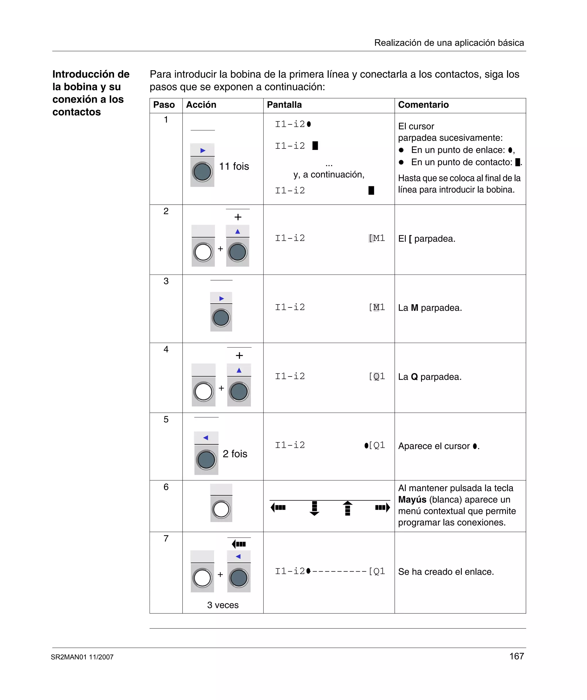 Realización de una aplicación básica
SR2MAN01 11/2007 167
Introducción de
la bobina y su
conexión a los
contactos
Para introducir la bobina de la primera línea y conectarla a los contactos, siga los
pasos que se exponen a continuación:
Paso Acción Pantalla Comentario
1
...
y, a continuación,
El cursor
parpadea sucesivamente:
En un punto de enlace: ,
En un punto de contacto: .
Hasta que se coloca al final de la
línea para introducir la bobina.
2
El [ parpadea.
3
La M parpadea.
4
La Q parpadea.
5
Aparece el cursor .
6 Al mantener pulsada la tecla
Mayús (blanca) aparece un
menú contextual que permite
programar las conexiones.
7
3 veces
Se ha creado el enlace.
11 fois
I1-i2
I1-i2
I1-i2
+
+
I1-i2 [M1
I1-i2 [M1
+
+
I1-i2 [Q1
2 fois
I1-i2 [Q1
+ I1-i2----------[Q1
 