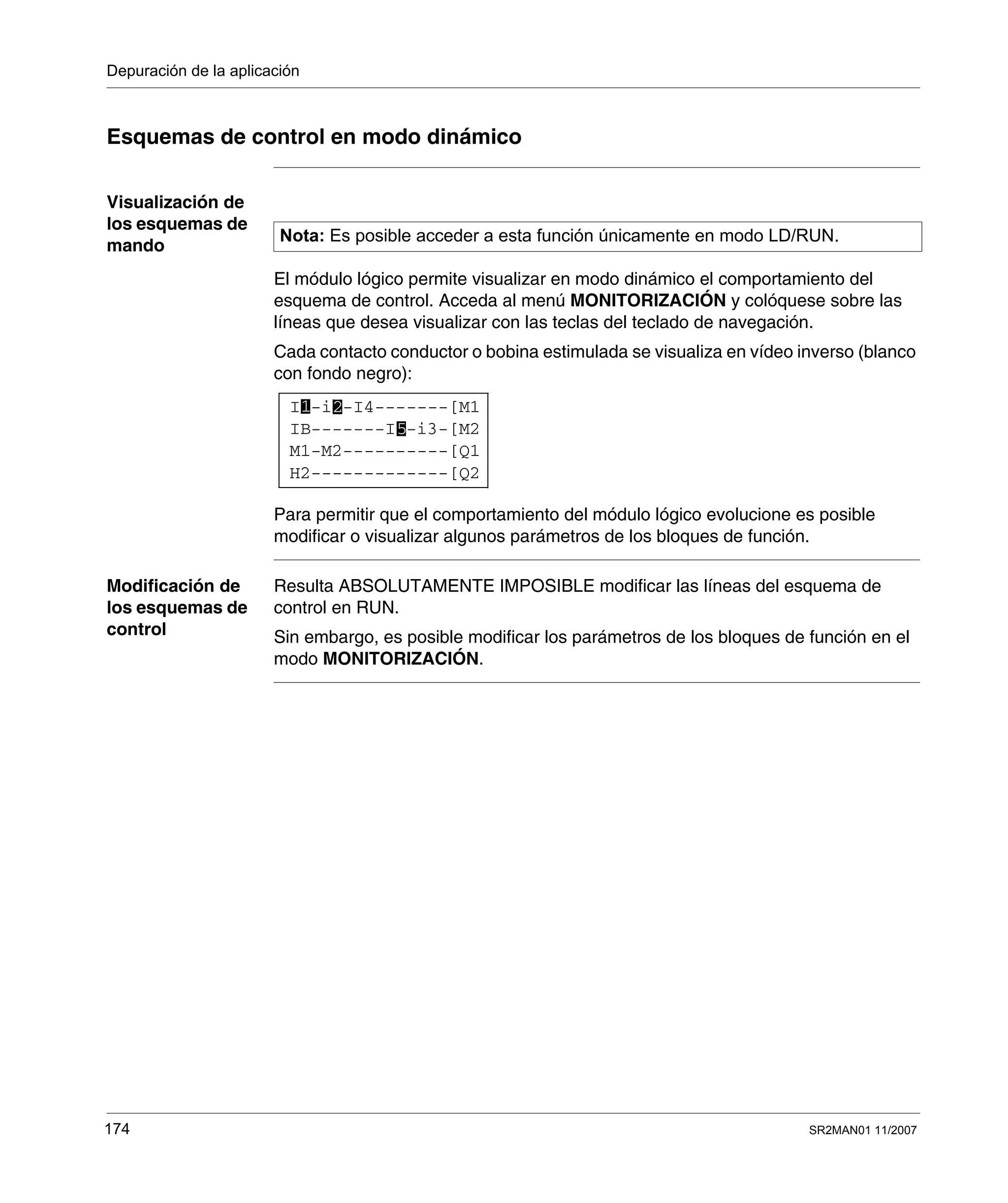 Depuración de la aplicación
174 SR2MAN01 11/2007
Esquemas de control en modo dinámico
Visualización de
los esquemas de
mando
El módulo lógico permite visualizar en modo dinámico el comportamiento del
esquema de control. Acceda al menú MONITORIZACIÓN y colóquese sobre las
líneas que desea visualizar con las teclas del teclado de navegación.
Cada contacto conductor o bobina estimulada se visualiza en vídeo inverso (blanco
con fondo negro):
Para permitir que el comportamiento del módulo lógico evolucione es posible
modificar o visualizar algunos parámetros de los bloques de función.
Modificación de
los esquemas de
control
Resulta ABSOLUTAMENTE IMPOSIBLE modificar las líneas del esquema de
control en RUN.
Sin embargo, es posible modificar los parámetros de los bloques de función en el
modo MONITORIZACIÓN.
Nota: Es posible acceder a esta función únicamente en modo LD/RUN.
I -i -I4-------[M1
H2-------------[Q2
M1-M2----------[Q1
IB-------I -i3-[M25
1 2
 