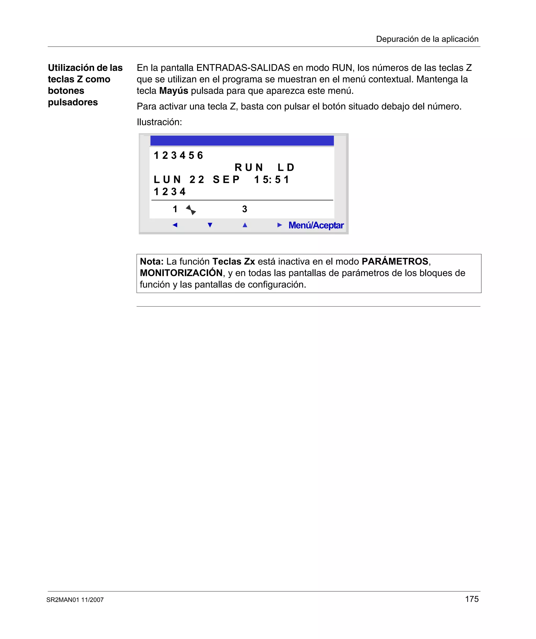 Depuración de la aplicación
SR2MAN01 11/2007 175
Utilización de las
teclas Z como
botones
pulsadores
En la pantalla ENTRADAS-SALIDAS en modo RUN, los números de las teclas Z
que se utilizan en el programa se muestran en el menú contextual. Mantenga la
tecla Mayús pulsada para que aparezca este menú.
Para activar una tecla Z, basta con pulsar el botón situado debajo del número.
Ilustración:
Nota: La función Teclas Zx está inactiva en el modo PARÁMETROS,
MONITORIZACIÓN, y en todas las pantallas de parámetros de los bloques de
función y las pantallas de configuración.
2
Menú/Aceptar
1 3
1 2 3 4 5 6
R U N L D
L U N 2 2 S E P 1 5: 5 1
1 2 3 4
 