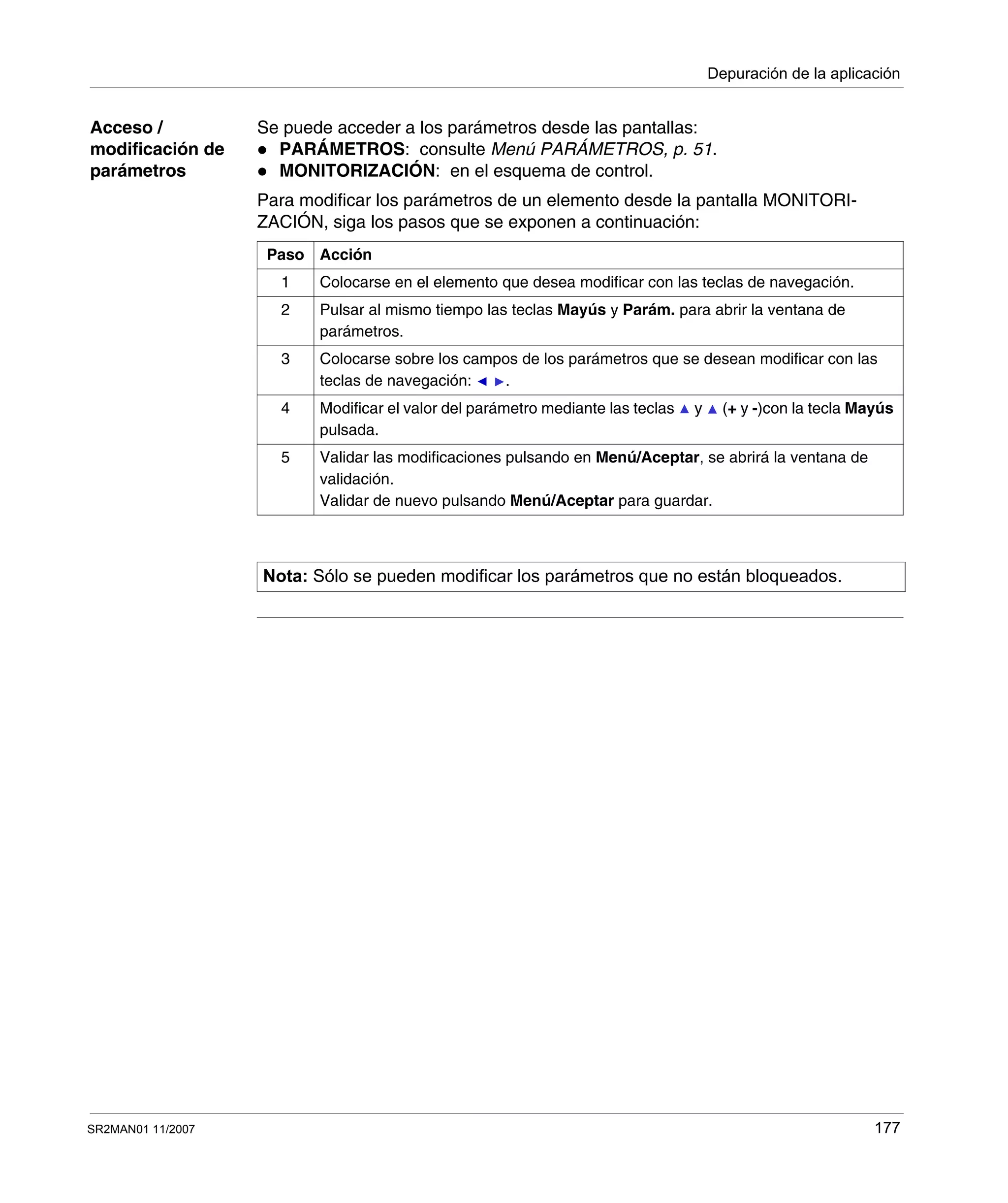 Depuración de la aplicación
SR2MAN01 11/2007 177
Acceso /
modificación de
parámetros
Se puede acceder a los parámetros desde las pantallas:
PARÁMETROS: consulte Menú PARÁMETROS, p. 51.
MONITORIZACIÓN: en el esquema de control.
Para modificar los parámetros de un elemento desde la pantalla MONITORI-
ZACIÓN, siga los pasos que se exponen a continuación:
Paso Acción
1 Colocarse en el elemento que desea modificar con las teclas de navegación.
2 Pulsar al mismo tiempo las teclas Mayús y Parám. para abrir la ventana de
parámetros.
3 Colocarse sobre los campos de los parámetros que se desean modificar con las
teclas de navegación: .
4 Modificar el valor del parámetro mediante las teclas y (+ y -)con la tecla Mayús
pulsada.
5 Validar las modificaciones pulsando en Menú/Aceptar, se abrirá la ventana de
validación.
Validar de nuevo pulsando Menú/Aceptar para guardar.
Nota: Sólo se pueden modificar los parámetros que no están bloqueados.
 