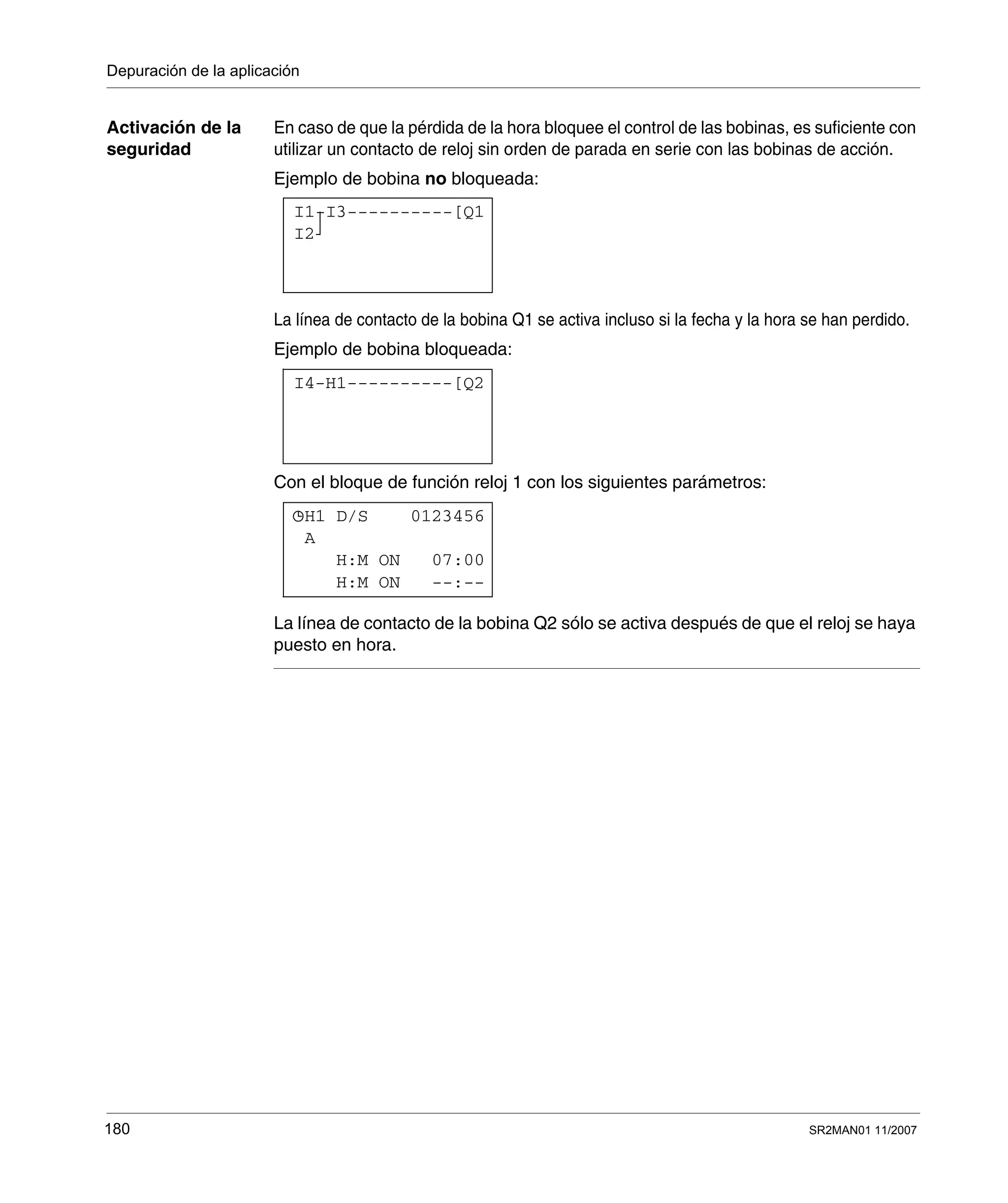 Depuración de la aplicación
180 SR2MAN01 11/2007
Activación de la
seguridad
En caso de que la pérdida de la hora bloquee el control de las bobinas, es suficiente con
utilizar un contacto de reloj sin orden de parada en serie con las bobinas de acción.
Ejemplo de bobina no bloqueada:
La línea de contacto de la bobina Q1 se activa incluso si la fecha y la hora se han perdido.
Ejemplo de bobina bloqueada:
Con el bloque de función reloj 1 con los siguientes parámetros:
La línea de contacto de la bobina Q2 sólo se activa después de que el reloj se haya
puesto en hora.
I1-I3----------[Q1
I2
I4-H1----------[Q2
H1 D/S 0123456
H:M ON --:--
H:M ON 07:00
A
 