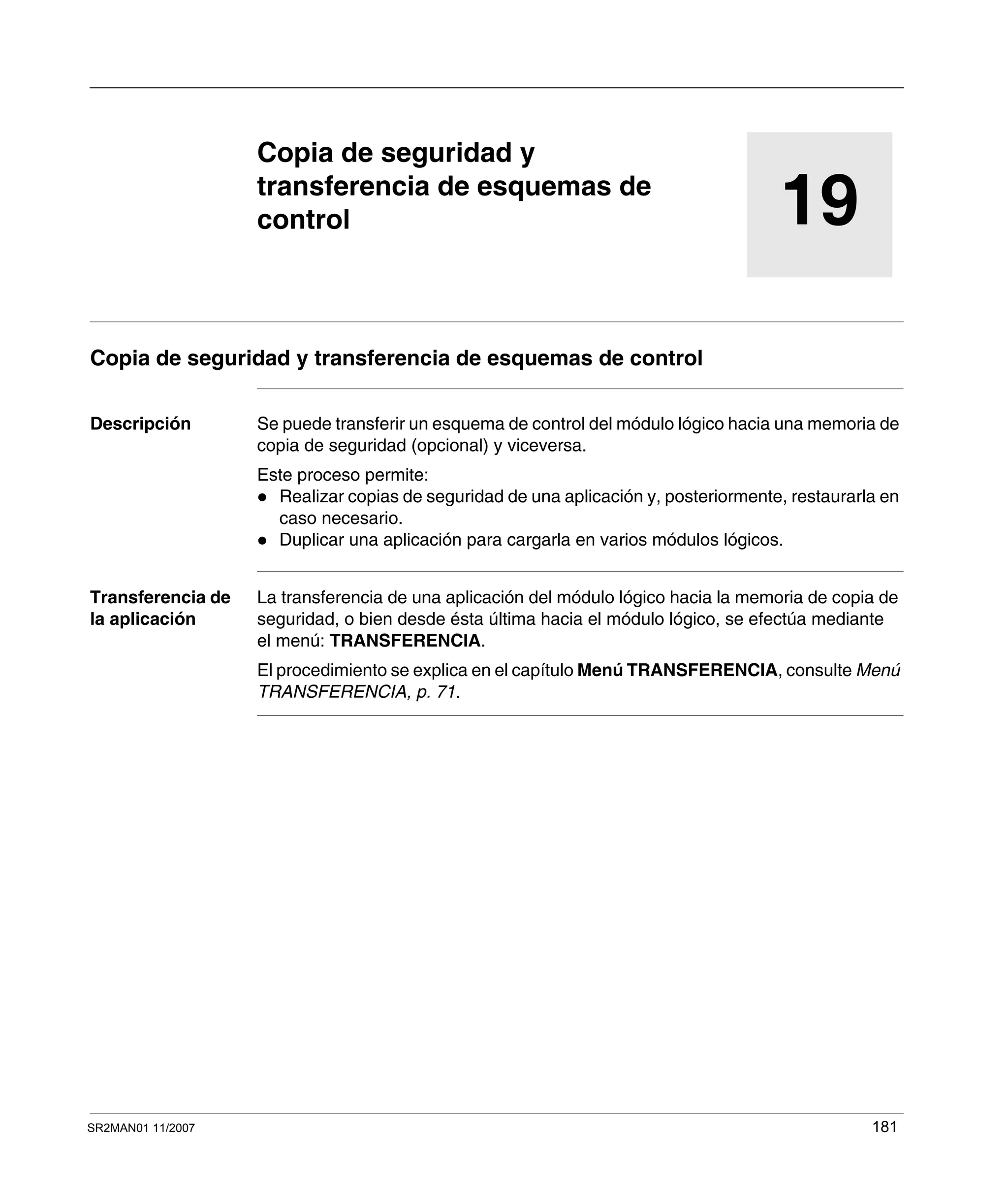 SR2MAN01 11/2007 181
19
Copia de seguridad y
transferencia de esquemas de
control
Copia de seguridad y transferencia de esquemas de control
Descripción Se puede transferir un esquema de control del módulo lógico hacia una memoria de
copia de seguridad (opcional) y viceversa.
Este proceso permite:
Realizar copias de seguridad de una aplicación y, posteriormente, restaurarla en
caso necesario.
Duplicar una aplicación para cargarla en varios módulos lógicos.
Transferencia de
la aplicación
La transferencia de una aplicación del módulo lógico hacia la memoria de copia de
seguridad, o bien desde ésta última hacia el módulo lógico, se efectúa mediante
el menú: TRANSFERENCIA.
El procedimiento se explica en el capítulo Menú TRANSFERENCIA, consulte Menú
TRANSFERENCIA, p. 71.
 