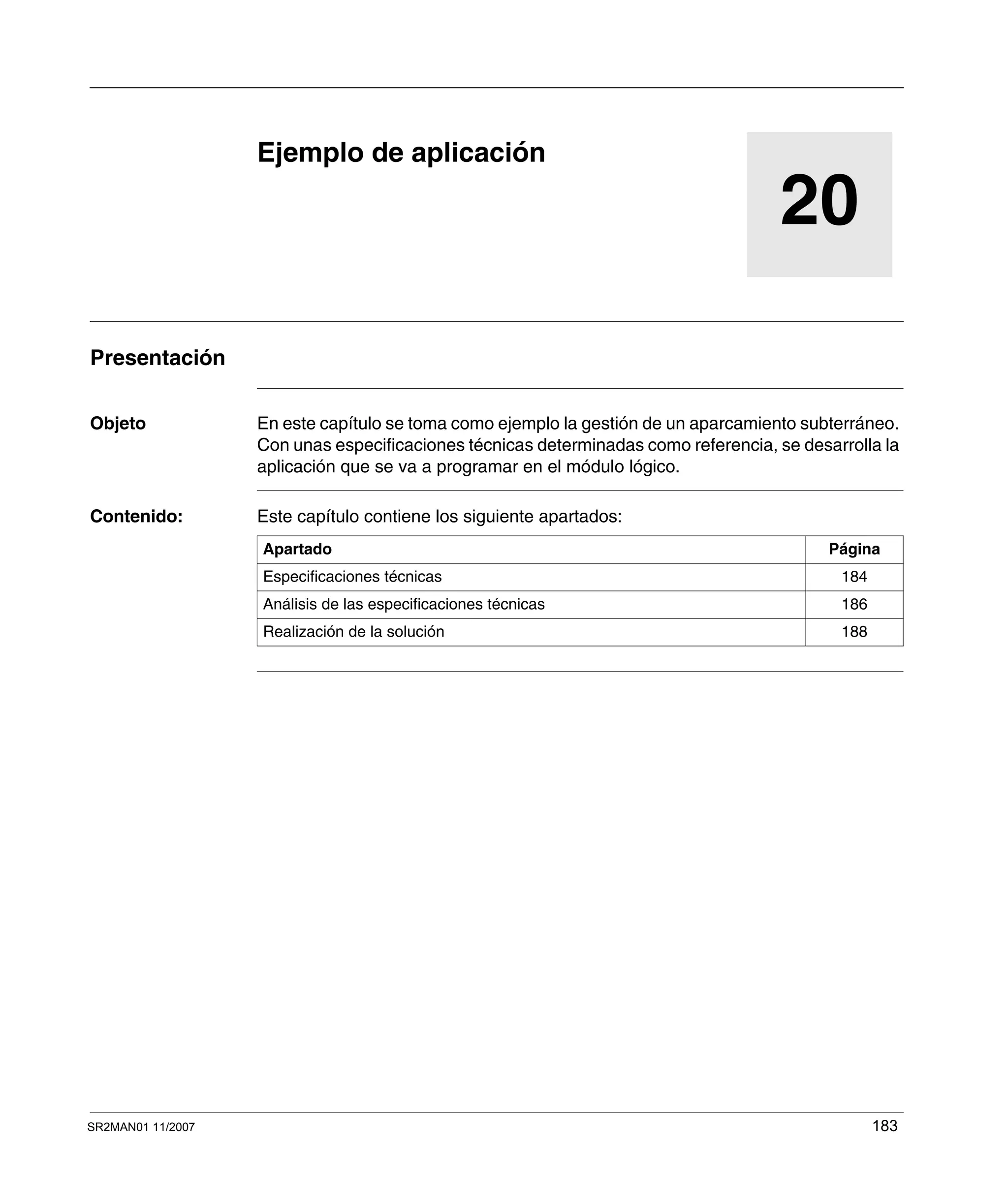SR2MAN01 11/2007 183
20
Ejemplo de aplicación
Presentación
Objeto En este capítulo se toma como ejemplo la gestión de un aparcamiento subterráneo.
Con unas especificaciones técnicas determinadas como referencia, se desarrolla la
aplicación que se va a programar en el módulo lógico.
Contenido: Este capítulo contiene los siguiente apartados:
Apartado Página
Especificaciones técnicas 184
Análisis de las especificaciones técnicas 186
Realización de la solución 188
 