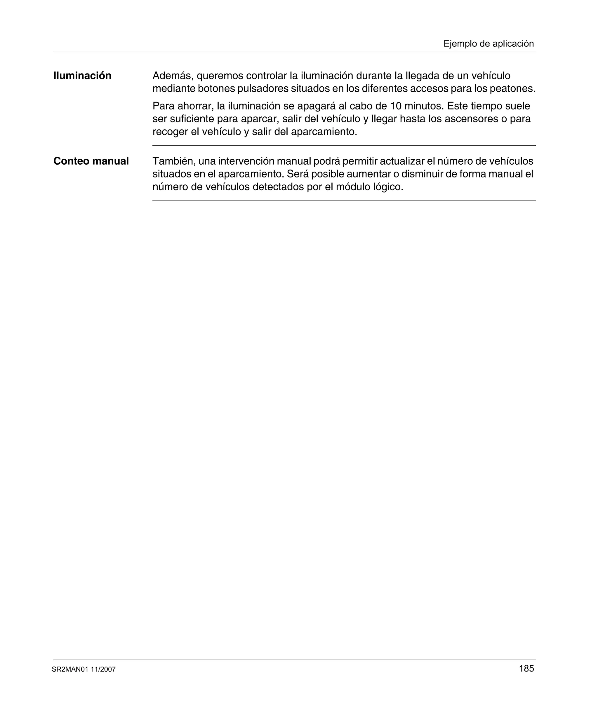 Ejemplo de aplicación
SR2MAN01 11/2007 185
Iluminación Además, queremos controlar la iluminación durante la llegada de un vehículo
mediante botones pulsadores situados en los diferentes accesos para los peatones.
Para ahorrar, la iluminación se apagará al cabo de 10 minutos. Este tiempo suele
ser suficiente para aparcar, salir del vehículo y llegar hasta los ascensores o para
recoger el vehículo y salir del aparcamiento.
Conteo manual También, una intervención manual podrá permitir actualizar el número de vehículos
situados en el aparcamiento. Será posible aumentar o disminuir de forma manual el
número de vehículos detectados por el módulo lógico.
 